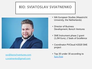 BIO: SVIATOSLAV SVIATNENKO
ssv@borschventures.com
s.sviatnenko@gmail.com
• MA European Studies (Maastricht
University, the Netherlands)
• Director of Business
Development, Borsch Ventures
• SME Instrument phase 2 grant
(1.2M Euro), 2 Seals of Excellence
• Coordinator PVCloud H2020 SME
project
• Top 30 under 30 according to
Kyiv Post
 