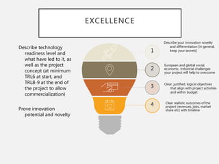 EXCELLENCE
1
2
3
4
Clear, justified, logical objectives
that align with project activities
and within budget
European and global social,
economic, industrial challenges
your project will help to overcome
Describe your innovation novelty
and differentiation [in general,
keep your secrets]
Clear realistic outcomes of the
project (revenues, jobs, market
share etc) with timeline
Describe technology
readiness level and
what have led to it, as
well as the project
concept (at minimum
TRL6 at start, and
TRL8-9 at the end of
the project to allow
commercialization)
Prove innovation
potential and novelty
 