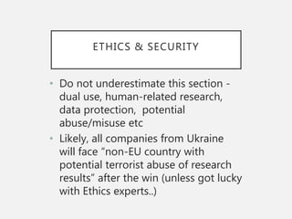 ETHICS & SECURITY
• Do not underestimate this section -
dual use, human-related research,
data protection, potential
abuse/misuse etc
• Likely, all companies from Ukraine
will face “non-EU country with
potential terrorist abuse of research
results” after the win (unless got lucky
with Ethics experts..)
 
