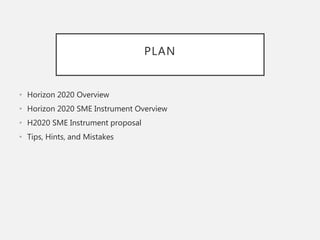 PLAN
• Horizon 2020 Overview
• Horizon 2020 SME Instrument Overview
• H2020 SME Instrument proposal
• Tips, Hints, and Mistakes
 