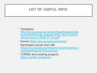 LIST OF USEFUL INFO:
• Templates
http://ec.europa.eu/research/participants/da
ta/ref/h2020/call_ptef/pt/2016-2017/h2020-
call-pt-sme-2-2016-17_en.pdf
• Easme https://ec.europa.eu/easme/
• Participant portal and calls
https://ec.europa.eu/research/participants/p
ortal/desktop/en/home.html
• CORDIS and existing projects
http://cordis.europa.eu/
 