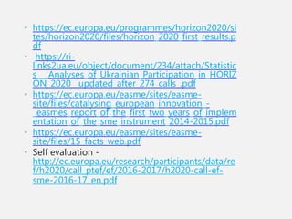 • https://ec.europa.eu/programmes/horizon2020/si
tes/horizon2020/files/horizon_2020_first_results.p
df
• https://ri-
links2ua.eu/object/document/234/attach/Statistic
s___Analyses_of_Ukrainian_Participation_in_HORIZ
ON_2020__updated_after_274_calls_.pdf
• https://ec.europa.eu/easme/sites/easme-
site/files/catalysing_european_innovation_-
_easmes_report_of_the_first_two_years_of_implem
entation_of_the_sme_instrument_2014-2015.pdf
• https://ec.europa.eu/easme/sites/easme-
site/files/15_facts_web.pdf
• Self evaluation -
http://ec.europa.eu/research/participants/data/re
f/h2020/call_ptef/ef/2016-2017/h2020-call-ef-
sme-2016-17_en.pdf
 