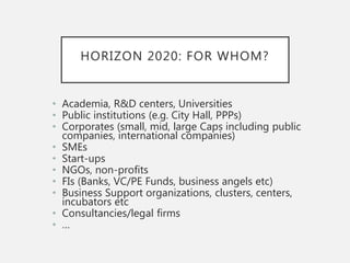 HORIZON 2020: FOR WHOM?
• Academia, R&D centers, Universities
• Public institutions (e.g. City Hall, PPPs)
• Corporates (small, mid, large Caps including public
companies, international companies)
• SMEs
• Start-ups
• NGOs, non-profits
• FIs (Banks, VC/PE Funds, business angels etc)
• Business Support organizations, clusters, centers,
incubators etc
• Consultancies/legal firms
• …
 