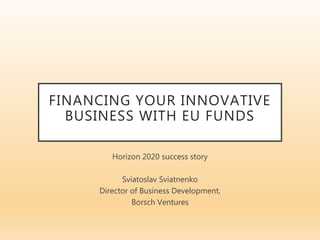 FINANCING YOUR INNOVATIVE
BUSINESS WITH EU FUNDS
Horizon 2020 success story
Sviatoslav Sviatnenko
Director of Business Development,
Borsch Ventures
 