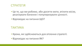 СТРАТЕГІЯ
▪ Це те, що ми робимо, аби досягти мети, втілити місію,
реалізувати бачення і популяризувати цінності.
▪ Відповідає на питання ЩО?
ТАКТИКА
▪ Кроки, які здійснюються для втілення стратегії.
▪ Відповідає на питання ЯК?
 