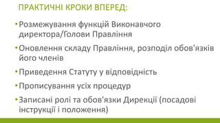 ПРАКТИЧНІ КРОКИ ВПЕРЕД:
•Розмежування функцій Виконавчого
директора/Голови Правління
•Оновлення складу Правління, розподіл обов'язків
його членів
•Приведення Статуту у відповідність
•Прописування усіх процедур
•Записані ролі та обов'язки Дирекції (посадові
інструкції і положення)
 