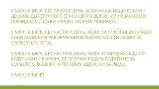 У МЕНЕ Є МРІЯ, ЩО ПРИЙДЕ ДЕНЬ, КОЛИ НАША НАЦІЯ ВСТАНЕ І
ДОЖИВЕ ДО ІСТИННОГО СЕНСУ СВОГО ДЕВІЗУ: «МИ ВВАЖАЄМО
ОЧЕВИДНИМ, ЩО ВСІ ЛЮДИ СТВОРЕНІ РІВНИМИ».
У МЕНЕ Є МРІЯ, ЩО НАСТАНЕ ДЕНЬ, КОЛИ СИНИ КОЛИШНІХ РАБІВ І
СИНИ КОЛИШНІХ РАБОВЛАСНИКІВ ЗМОЖУТЬ СІСТИ РАЗОМ ЗА
СТОЛОМ БРАТСТВА.
У МЕНЕ Є МРІЯ, ЩО НАСТАНЕ ДЕНЬ, КОЛИ ЧЕТВЕРО МОЇХ ДІТЕЙ
БУДУТЬ ЖИТИ В КРАЇНІ, ДЕ ПРО НИХ БУДУТЬ СУДИТИ НЕ ЗА
КОЛЬОРОМ ЇХ ШКІРИ, А ПО ТОМУ, ЩО ВОНИ ЗА ЛЮДИ.
У МЕНЕ Є МРІЯ!
 