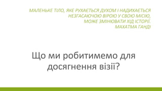 МАЛЕНЬКЕ ТІЛО, ЯКЕ РУХАЄТЬСЯ ДУХОМ І НАДИХАЄТЬСЯ
НЕЗГАСАЮЧОЮ ВІРОЮ У СВОЮ МІСІЮ,
МОЖЕ ЗМІНЮВАТИ ХІД ІСТОРІЇ.
МАХАТМА ГАНДІ
Що ми робитимемо для
досягнення візії?
 