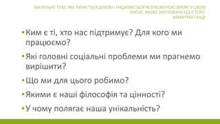 МАЛЕНЬКЕ ТІЛО, ЯКЕ РУХАЄТЬСЯ ДУХОМ І НАДИХАЄТЬСЯ НЕЗГАСАЮЧОЮ ВІРОЮ У СВОЮ
МІСІЮ, МОЖЕ ЗМІНЮВАТИ ХІД ІСТОРІЇ.
МАХАТМА ГАНДІ
▪Ким є ті, хто нас підтримує? Для кого ми
працюємо?
▪Які головні соціальні проблеми ми прагнемо
вирішити?
▪Що ми для цього робимо?
▪Якими є наші філософія та цінності?
▪У чому полягає наша унікальність?
 