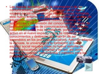 Las nuevas tecnologías de la información y de las comunicaciones posibilitan la creación de un nuevo espacio social-virtual paralas interrelaciones humanas, este nuevo entorno, se está desarrollando en el área de educación, porque posibilita nuevos procesos de aprendizaje y transmisión del conocimiento a través de las redes modernas de comunicaciones. Este entorno cada día adquiere más importancia, porque para ser activo en el nuevo espacio social se requieren nuevos conocimientos y destrezas que habrán de ser aprendidos en los procesos educativos. Además adaptar la escuela, la universidad y la formación al nuevo espacio social requiere crear un nuevo sistema de centros educativos, a distancia y en red, así como nuevos escenarios, instrumentos y métodos para los procesos educativos. 