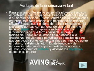 Ventajas de la enseñanza virtual   Para el alumno: Se siente personalizado en el trato con el profesor y sus compañeros. Puede adaptar el estudio a su horario personal. Puede realizar sus participaciones de forma meditada gracias a la posibilidad de trabajar off-line. Podrá seguir el ritmo de trabajo marcado por el profesor y por sus compañeros de curso. El alumno tiene un  papel  activo, que no se limita a recibir información sino que forma parte de su propia formación. Todos los alumnos tienen acceso a la enseñanza, no viéndose perjudicados aquellos que no pueden acudir periódicamente a clase por motivos como el trabajo, la distancia, etc... Existe feed-back de información, de manera que el profesor conoce si el alumno responde al  método  y alcanza los  objetivos  fijados inicialmente.  