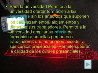 Para la universidad Permite a la universidad ofertar formación a las  empresas  sin los añadidos que suponen los desplazamientos, alojamientos y dietas de sus trabajadores. Permite a la universidad ampliar su  oferta  de formación a aquellas personas o trabajadores que no pueden acceder a sus cursos presénciales. Permite superar la calidad de los cursos presénciales.   