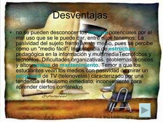 Desventajas  no se pueden desconocer los  riesgos  potenciales por el mal uso que se le puede dar, entre ellos tenemos: La pasividad del sujeto frente a este medio, pues se percibe como un "medio fácil". Inexistencia de  estructura  pedagógica en la información y multimediaTecnófobos y tecnófilos. Dificultades organizativas, problemas técnicos y altos  costos  de  mantenimiento . Temor a que los estudiantes vean los medios con pasividad de mirar un  programa  de TV (telenovelas) caracterizado por una tendencia al facilismo inmediato, inconveniente para aprender ciertos contenidos  