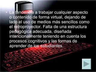 La tendencia a trabajar cualquier aspecto o contenido de forma virtual, dejando de lado el uso de medios más sencillos como el retroproyector. Falta de una estructura pedagógica adecuada, diseñada intencionalmente teniendo en cuenta los procesos cognitivos y las formas de aprender de los estudiantes. 