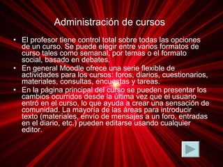 Administración de cursos   El profesor tiene control total sobre todas las opciones de un curso. Se puede elegir entre varios formatos de curso tales como semanal, por temas o el formato social, basado en debates. En general Moodle ofrece una serie flexible de actividades para los cursos: foros, diarios, cuestionarios, materiales, consultas, encuestas y tareas.  En la página principal del curso se pueden presentar los cambios ocurridos desde la última vez que el usuario entró en el curso, lo que ayuda a crear una sensación de comunidad. La mayoría de las áreas para introducir texto (materiales, envío de mensajes a un foro, entradas en el diario, etc.) pueden editarse usando cualquier editor.  