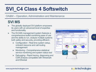 www.squire-technologies.com
SVI_C4 Class 4 Softswitch
16
OA&M – Operation,Administration and Maintenance
SVI MS
► The globally deployed SVI platform empowers
its users with an advanced level of expertise
and functionality.
► The SVI-MS management system features a
comprehensive toolkit combining ease of use
and the ability to run, analyse multiple systems
both safely and securely, providing efficient:-
► Configuration - Real time system setup,
onboard resource and call routing
management
► Monitoring - Comprehensive statistical
service monitoring and system status tool
► Debugging - Rapid tracing, diagnosing and
CDR analysis compatible with Wireshark
and Ethereal
 
