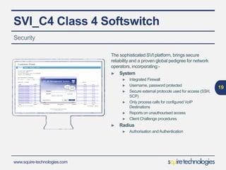 www.squire-technologies.com
SVI_C4 Class 4 Softswitch
The sophisticated SVI platform, brings secure
reliability and a proven global pedigree for network
operators, incorporating:-
► System
► Integrated Firewall
► Username, password protected
► Secure external protocols used for access (SSH,
SCP)
► Only process calls for configured VoIP
Destinations
► Reports on unauthourised access
► Client Challenge procedures
► Radius
► Authorisation and Authentication
19
Security
 