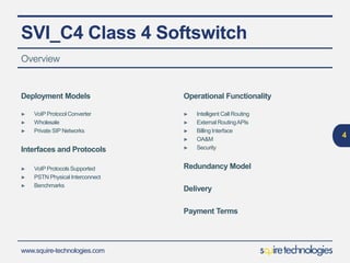 www.squire-technologies.com
SVI_C4 Class 4 Softswitch
Overview
4
Deployment Models
► VoIP Protocol Converter
► Wholesale
► Private SIP Networks
Interfaces and Protocols
► VoIP Protocols Supported
► PSTN Physical Interconnect
► Benchmarks
Operational Functionality
► Intelligent Call Routing
► External RoutingAPIs
► Billing Interface
► OA&M
► Security
Redundancy Model
Delivery
Payment Terms
 