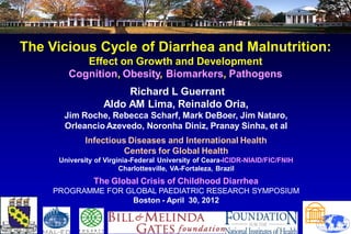 The Vicious Cycle of Diarrhea and Malnutrition:
           Effect on Growth and Development
        Cognition, Obesity, Biomarkers, Pathogens
                        Richard L Guerrant
                   Aldo AM Lima, Reinaldo Oria,
       Jim Roche, Rebecca Scharf, Mark DeBoer, Jim Nataro,
       Orleancio Azevedo, Noronha Diniz, Pranay Sinha, et al
             Infectious Diseases and International Health
                      Centers for Global Health
      University of Virginia-Federal University of Ceara-ICIDR-NIAID/FIC/FNIH
                         Charlottesville, VA-Fortaleza, Brazil
                The Global Crisis of Childhood Diarrhea
     PROGRAMME FOR GLOBAL PAEDIATRIC RESEARCH SYMPOSIUM
                    Boston - April 30, 2012
                                                                                                 
                                                                                                
                                                                                               
                                                                                              
                                                                                         
                                                                                        
 