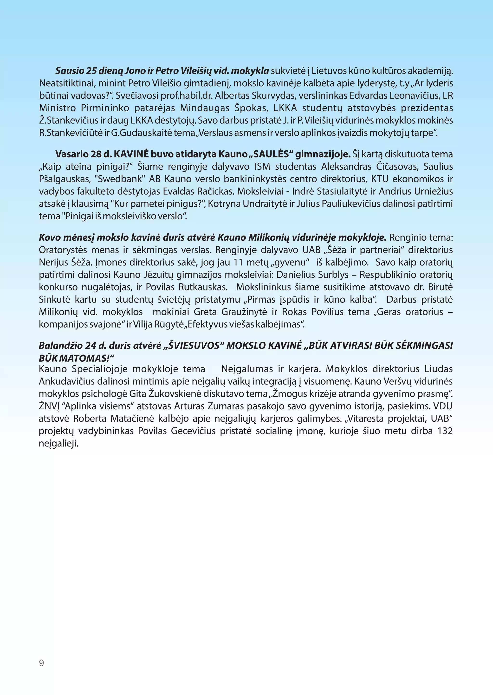 Sausio 25 dieną Jono ir Petro Vileišių vid. mokykla sukvietė į Lietuvos kūno kultūros akademiją. 
Neatsitiktinai, minint Petro Vileišio gimtadienį, mokslo kavinėje kalbėta apie lyderystę, t.y „Ar lyderis 
būtinai vadovas?“. Svečiavosi prof.habil.dr. Albertas Skurvydas, verslininkas Edvardas Leonavičius, LR 
Ministro Pirmininko patarėjas Mindaugas Špokas, LKKA studentų atstovybės prezidentas 
Ž.Stankevičius ir daug LKKA dėstytojų. Savo darbus pristatė J. ir P. Vileišių vidurinės mokyklos mokinės 
R.Stankevičiūtė ir G.Gudauskaitė tema „Verslaus asmens ir verslo aplinkos įvaizdis mokytojų tarpe“. 
Vasario 28 d. KAVINĖ buvo atidaryta Kauno „SAULĖS“ gimnazijoje. Šį kartą diskutuota tema 
„Kaip ateina pinigai?“ Šiame renginyje dalyvavo ISM studentas Aleksandras Čičasovas, Saulius 
Pšalgauskas, "Swedbank" AB Kauno verslo bankininkystės centro direktorius, KTU ekonomikos ir 
vadybos fakulteto dėstytojas Evaldas Račickas. Moksleiviai - Indrė Stasiulaitytė ir Andrius Urniežius 
atsakė į klausimą "Kur pametei pinigus?", Kotryna Undraitytė ir Julius Pauliukevičius dalinosi patirtimi 
tema "Pinigai iš moksleiviško verslo“. 
Kovo mėnesį mokslo kavinė duris atvėrė Kauno Milikonių vidurinėje mokykloje. Renginio tema: 
Oratorystės menas ir sėkmingas verslas. Renginyje dalyvavo UAB „Šėža ir partneriai“ direktorius 
Nerijus Šėža. Įmonės direktorius sakė, jog jau 11 metų „gyvenu“ iš kalbėjimo. Savo kaip oratorių 
patirtimi dalinosi Kauno Jėzuitų gimnazijos moksleiviai: Danielius Surblys – Respublikinio oratorių 
konkurso nugalėtojas, ir Povilas Rutkauskas. Mokslininkus šiame susitikime atstovavo dr. Birutė 
Sinkutė kartu su studentų švietėjų pristatymu „Pirmas įspūdis ir kūno kalba“. Darbus pristatė 
Milikonių vid. mokyklos mokiniai Greta Graužinytė ir Rokas Povilius tema „Geras oratorius – 
kompanijos svajonė“ ir Vilija Rūgytė „Efektyvus viešas kalbėjimas“. 
Balandžio 24 d. duris atvėrė „ŠVIESUVOS“ MOKSLO KAVINĖ „BŪK ATVIRAS! BŪK SĖKMINGAS! 
BŪK MATOMAS!“ 
Kauno Specialiojoje mokykloje tema Neįgalumas ir karjera. Mokyklos direktorius Liudas 
Ankudavičius dalinosi mintimis apie neįgalių vaikų integraciją į visuomenę. Kauno Veršvų vidurinės 
mokyklos psichologė Gita Žukovskienė diskutavo tema „Žmogus krizėje atranda gyvenimo prasmę“. 
ŽNVĮ “Aplinka visiems“ atstovas Artūras Zumaras pasakojo savo gyvenimo istoriją, pasiekims. VDU 
atstovė Roberta Matačienė kalbėjo apie neįgaliųjų karjeros galimybes. „Vitaresta projektai, UAB“ 
projektų vadybininkas Povilas Gecevičius pristatė socialinę įmonę, kurioje šiuo metu dirba 132 
neįgalieji. 
9  