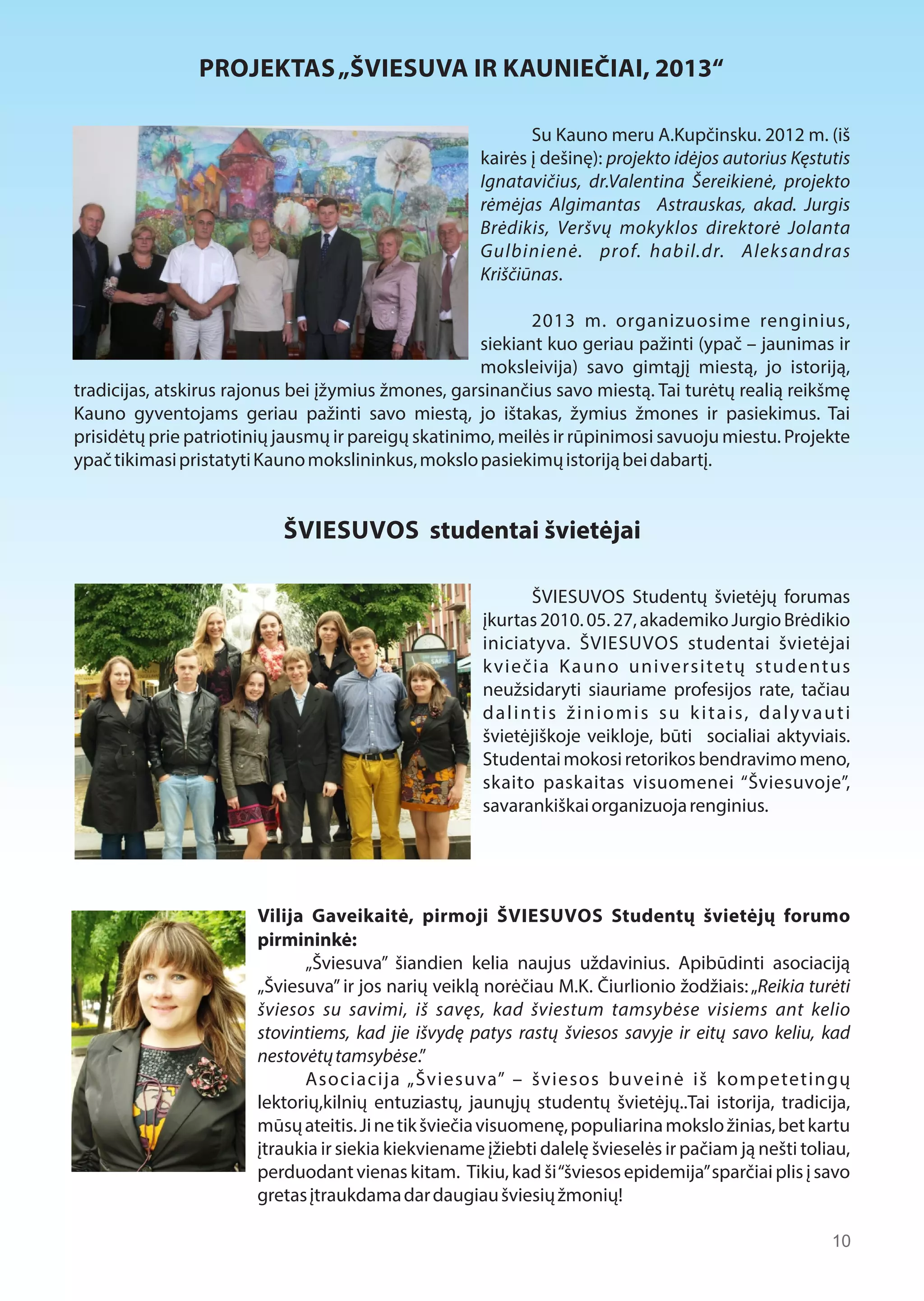 PROJEKTAS „ŠVIESUVA IR KAUNIEČIAI, 2013“ 
Su Kauno meru A.Kupčinsku. 2012 m. (iš 
kairės į dešinę): projekto idėjos autorius Kęstutis 
Ignatavičius, dr.Valentina Šereikienė, projekto 
rėmėjas Algimantas Astrauskas, akad. Jurgis 
Brėdikis, Veršvų mokyklos direktorė Jolanta 
Gulbinienė. prof. habil.dr. Aleksandras 
Kriščiūnas. 
2013 m. organizuosime renginius, 
siekiant kuo geriau pažinti (ypač – jaunimas ir 
moksleivija) savo gimtąjį miestą, jo istoriją, 
tradicijas, atskirus rajonus bei įžymius žmones, garsinančius savo miestą. Tai turėtų realią reikšmę 
Kauno gyventojams geriau pažinti savo miestą, jo ištakas, žymius žmones ir pasiekimus. Tai 
prisidėtų prie patriotinių jausmų ir pareigų skatinimo, meilės ir rūpinimosi savuoju miestu. Projekte 
ypač tikimasi pristatyti Kauno mokslininkus, mokslo pasiekimų istoriją bei dabartį. 
ŠVIESUVOS studentai švietėjai 
ŠVIESUVOS Studentų švietėjų forumas 
įkurtas 2010. 05. 27, akademiko Jurgio Brėdikio 
iniciatyva. ŠVIESUVOS studentai švietėjai 
k viečia K auno universitetų studentus 
neužsidaryti siauriame profesijos rate, tačiau 
d a l i n t i s ž i n i o m i s s u k i t a i s, d a l y v a u t i 
švietėjiškoje veikloje, būti socialiai aktyviais. 
Studentai mokosi retorikos bendravimo meno, 
skaito paskaitas visuomenei “Šviesuvoje”, 
savarankiškai organizuoja renginius. 
Vilija Gaveikaitė, pirmoji ŠVIESUVOS Studentų švietėjų forumo 
pirmininkė: 
„Šviesuva” šiandien kelia naujus uždavinius. Apibūdinti asociaciją 
„Šviesuva” ir jos narių veiklą norėčiau M.K. Čiurlionio žodžiais: „Reikia turėti 
šviesos su savimi, iš savęs, kad šviestum tamsybėse visiems ant kelio 
stovintiems, kad jie išvydę patys rastų šviesos savyje ir eitų savo keliu, kad 
nestovėtų tamsybėse.” 
Asociacija „Šviesuva” – šviesos buveinė iš kompetetingų 
lektorių,kilnių entuziastų, jaunųjų studentų švietėjų..Tai istorija, tradicija, 
mūsų ateitis. Ji ne tik šviečia visuomenę, populiarina mokslo žinias, bet kartu 
įtraukia ir siekia kiekviename įžiebti dalelę švieselės ir pačiam ją nešti toliau, 
perduodant vienas kitam. Tikiu, kad ši “šviesos epidemija” sparčiai plis į savo 
gretas įtraukdama dar daugiau šviesių žmonių! 
10 
 