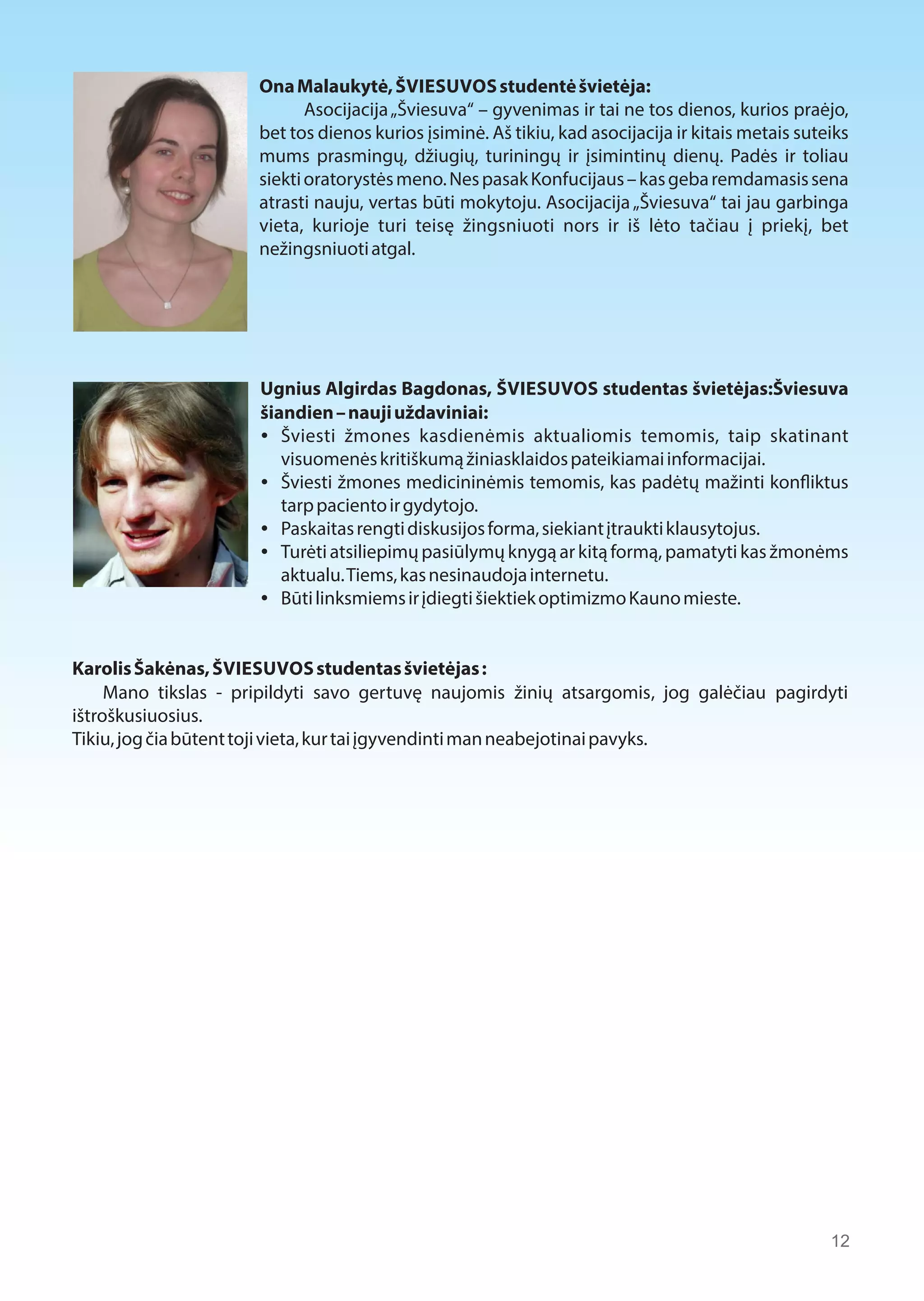 Ona Malaukytė, ŠVIESUVOS studentė švietėja: 
Asocijacija „Šviesuva“ – gyvenimas ir tai ne tos dienos, kurios praėjo, 
bet tos dienos kurios įsiminė. Aš tikiu, kad asocijacija ir kitais metais suteiks 
mums prasmingų, džiugių, turiningų ir įsimintinų dienų. Padės ir toliau 
siekti oratorystės meno. Nes pasak Konfucijaus – kas geba remdamasis sena 
atrasti nauju, vertas būti mokytoju. Asocijacija „Šviesuva“ tai jau garbinga 
vieta, kurioje turi teisę žingsniuoti nors ir iš lėto tačiau į priekį, bet 
nežingsniuoti atgal. 
Ugnius Algirdas Bagdonas, ŠVIESUVOS studentas švietėjas:Šviesuva 
šiandien – nauji uždaviniai: 
 Šviesti žmones kasdienėmis aktualiomis temomis, taip skatinant 
visuomenės kritiškumą žiniasklaidos pateikiamai informacijai. 
 Šviesti žmones medicininėmis temomis, kas padėtų mažinti konaiktus 
tarp paciento ir gydytojo. 
 Paskaitas rengti diskusijos forma, siekiant įtraukti klausytojus. 
 Turėti atsiliepimų pasiūlymų knygą ar kitą formą, pamatyti kas žmonėms 
aktualu. Tiems, kas nesinaudoja internetu. 
 Būti linksmiems ir įdiegti šiektiek optimizmo Kauno mieste. 
Karolis Šakėnas, ŠVIESUVOS studentas švietėjas : 
Mano tikslas - pripildyti savo gertuvę naujomis žinių atsargomis, jog galėčiau pagirdyti 
ištroškusiuosius. 
Tikiu, jog čia būtent toji vieta, kur tai įgyvendinti man neabejotinai pavyks. 
12 
 