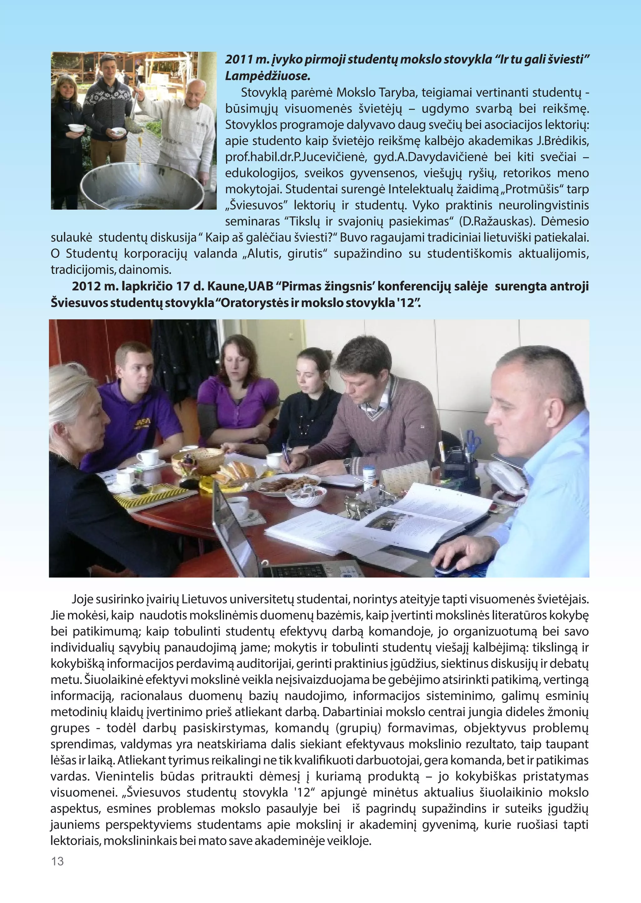 2011 m. įvyko pirmoji studentų mokslo stovykla “Ir tu gali šviesti” 
Lampėdžiuose. 
Stovyklą parėmė Mokslo Taryba, teigiamai vertinanti studentų - 
būsimųjų visuomenės švietėjų – ugdymo svarbą bei reikšmę. 
Stovyklos programoje dalyvavo daug svečių bei asociacijos lektorių: 
apie studento kaip švietėjo reikšmę kalbėjo akademikas J.Brėdikis, 
prof.habil.dr.P.Jucevičienė, gyd.A.Davydavičienė bei kiti svečiai – 
edukologijos, sveikos gyvensenos, viešųjų ryšių, retorikos meno 
mokytojai. Studentai surengė Intelektualų žaidimą „Protmūšis“ tarp 
„Šviesuvos” lektorių ir studentų. Vyko praktinis neurolingvistinis 
seminaras “Tikslų ir svajonių pasiekimas“ (D.Ražauskas). Dėmesio 
sulaukė studentų diskusija “ Kaip aš galėčiau šviesti?“ Buvo ragaujami tradiciniai lietuviški patiekalai. 
O Studentų korporacijų valanda „Alutis, girutis“ supažindino su studentiškomis aktualijomis, 
tradicijomis, dainomis. 
2012 m. lapkričio 17 d. Kaune,UAB “Pirmas žingsnis’ konferencijų salėje surengta antroji 
Šviesuvos studentų stovykla “Oratorystės ir mokslo stovykla '12”. 
Joje susirinko įvairių Lietuvos universitetų studentai, norintys ateityje tapti visuomenės švietėjais. 
Jie mokėsi, kaip naudotis mokslinėmis duomenų bazėmis, kaip įvertinti mokslinės literatūros kokybę 
bei patikimumą; kaip tobulinti studentų efektyvų darbą komandoje, jo organizuotumą bei savo 
individualių sąvybių panaudojimą jame; mokytis ir tobulinti studentų viešajį kalbėjimą: tikslingą ir 
kokybišką informacijos perdavimą auditorijai, gerinti praktinius įgūdžius, siektinus diskusijų ir debatų 
metu. Šiuolaikinė efektyvi mokslinė veikla neįsivaizduojama be gebėjimo atsirinkti patikimą, vertingą 
informaciją, racionalaus duomenų bazių naudojimo, informacijos sisteminimo, galimų esminių 
metodinių klaidų įvertinimo prieš atliekant darbą. Dabartiniai mokslo centrai jungia dideles žmonių 
grupes - todėl darbų pasiskirstymas, komandų (grupių) formavimas, objektyvus problemų 
sprendimas, valdymas yra neatskiriama dalis siekiant efektyvaus mokslinio rezultato, taip taupant 
lėšas ir laiką. Atliekant tyrimus reikalingi ne tik kvali1kuoti darbuotojai, gera komanda, bet ir patikimas 
vardas. Vienintelis būdas pritraukti dėmesį į kuriamą produktą – jo kokybiškas pristatymas 
visuomenei. „Šviesuvos studentų stovykla '12“ apjungė minėtus aktualius šiuolaikinio mokslo 
aspektus, esmines problemas mokslo pasaulyje bei iš pagrindų supažindins ir suteiks įgudžių 
jauniems perspektyviems studentams apie mokslinį ir akademinį gyvenimą, kurie ruošiasi tapti 
lektoriais, mokslininkais bei mato save akademinėje veikloje. 
13  