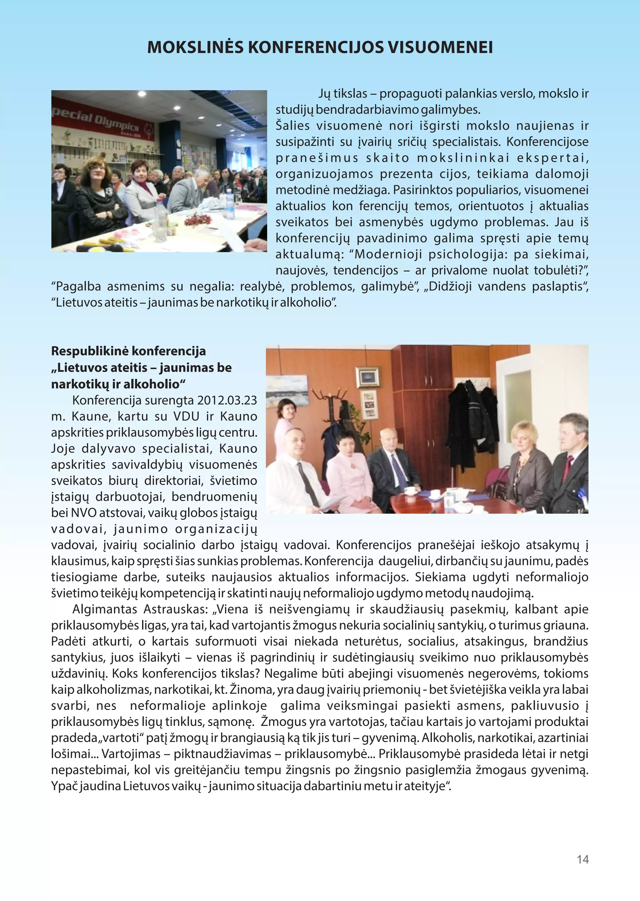 14 
MOKSLINĖS KONFERENCIJOS VISUOMENEI 
Jų tikslas – propaguoti palankias verslo, mokslo ir 
studijų bendradarbiavimo galimybes. 
Šalies visuomenė nori išgirsti mokslo naujienas ir 
susipažinti su įvairių sričių specialistais. Konferencijose 
p r a n e š i m u s s k a i t o m o k s l i n i n k a i e k s p e r t a i , 
organizuojamos prezenta cijos, teikiama dalomoji 
metodinė medžiaga. Pasirinktos populiarios, visuomenei 
aktualios kon ferencijų temos, orientuotos į aktualias 
sveikatos bei asmenybės ugdymo problemas. Jau iš 
konferencijų pavadinimo galima spręsti apie temų 
aktualumą: “Modernioji psichologija: pa siekimai, 
naujovės, tendencijos – ar privalome nuolat tobulėti?”, 
“Pagalba asmenims su negalia: realybė, problemos, galimybė”, „Didžioji vandens paslaptis“, 
“Lietuvos ateitis – jaunimas be narkotikų ir alkoholio”. 
Respublikinė konferencija 
„Lietuvos ateitis – jaunimas be 
narkotikų ir alkoholio“ 
Konferencija surengta 2012.03.23 
m. Kaune, kartu su VDU ir Kauno 
apskrities priklausomybės ligų centru. 
Joje dalyvavo specialistai, Kauno 
apskrities savivaldybių visuomenės 
sveikatos biurų direktoriai, švietimo 
įstaigų darbuotojai, bendruomenių 
bei NVO atstovai, vaikų globos įstaigų 
vadovai, jaunimo organizacijų 
vadovai, įvairių socialinio darbo įstaigų vadovai. Konferencijos pranešėjai ieškojo atsakymų į 
klausimus, kaip spręsti šias sunkias problemas. Konferencija daugeliui, dirbančių su jaunimu, padės 
tiesiogiame darbe, suteiks naujausios aktualios informacijos. Siekiama ugdyti neformaliojo 
švietimo teikėjų kompetenciją ir skatinti naujų neformaliojo ugdymo metodų naudojimą. 
Algimantas Astrauskas: „Viena iš neišvengiamų ir skaudžiausių pasekmių, kalbant apie 
priklausomybės ligas, yra tai, kad vartojantis žmogus nekuria socialinių santykių, o turimus griauna. 
Padėti atkurti, o kartais suformuoti visai niekada neturėtus, socialius, atsakingus, brandžius 
santykius, juos išlaikyti – vienas iš pagrindinių ir sudėtingiausių sveikimo nuo priklausomybės 
uždavinių. Koks konferencijos tikslas? Negalime būti abejingi visuomenės negerovėms, tokioms 
kaip alkoholizmas, narkotikai, kt. Žinoma, yra daug įvairių priemonių - bet švietėjiška veikla yra labai 
svarbi, nes neformalioje aplinkoje galima veiksmingai pasiekti asmens, pakliuvusio į 
priklausomybės ligų tinklus, sąmonę. Žmogus yra vartotojas, tačiau kartais jo vartojami produktai 
pradeda „vartoti“ patį žmogų ir brangiausią ką tik jis turi – gyvenimą. Alkoholis, narkotikai, azartiniai 
lošimai... Vartojimas – piktnaudžiavimas – priklausomybė... Priklausomybė prasideda lėtai ir netgi 
nepastebimai, kol vis greitėjančiu tempu žingsnis po žingsnio pasiglemžia žmogaus gyvenimą. 
Ypač jaudina Lietuvos vaikų - jaunimo situacija dabartiniu metu ir ateityje“. 
 