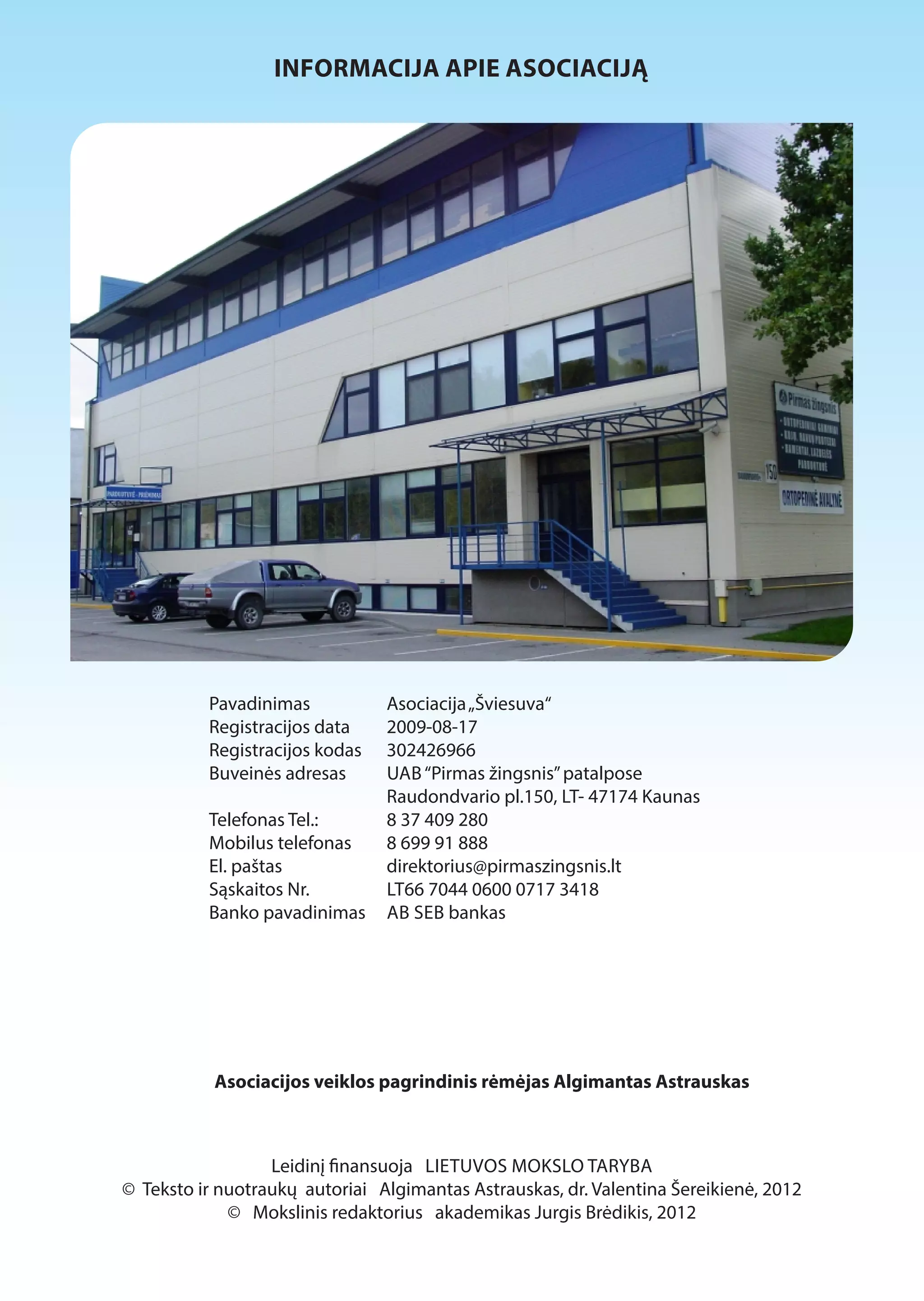 INFORMACIJA APIE ASOCIACIJĄ 
Pavadinimas Asociacija „Šviesuva“ 
Registracijos data 2009-08-17 
Registracijos kodas 302426966 
Buveinės adresas UAB “Pirmas žingsnis” patalpose 
Raudondvario pl.150, LT- 47174 Kaunas 
Telefonas Tel.: 8 37 409 280 
Mobilus telefonas 8 699 91 888 
El. paštas direktorius@pirmaszingsnis.lt 
Sąskaitos Nr. LT66 7044 0600 0717 3418 
Banko pavadinimas AB SEB bankas 
Asociacijos veiklos pagrindinis rėmėjas Algimantas Astrauskas 
Leidinį 1nansuoja LIETUVOS MOKSLO TARYBA 
© Teksto ir nuotraukų autoriai Algimantas Astrauskas, dr. Valentina Šereikienė, 2012 
© Mokslinis redaktorius akademikas Jurgis Brėdikis, 2012 
