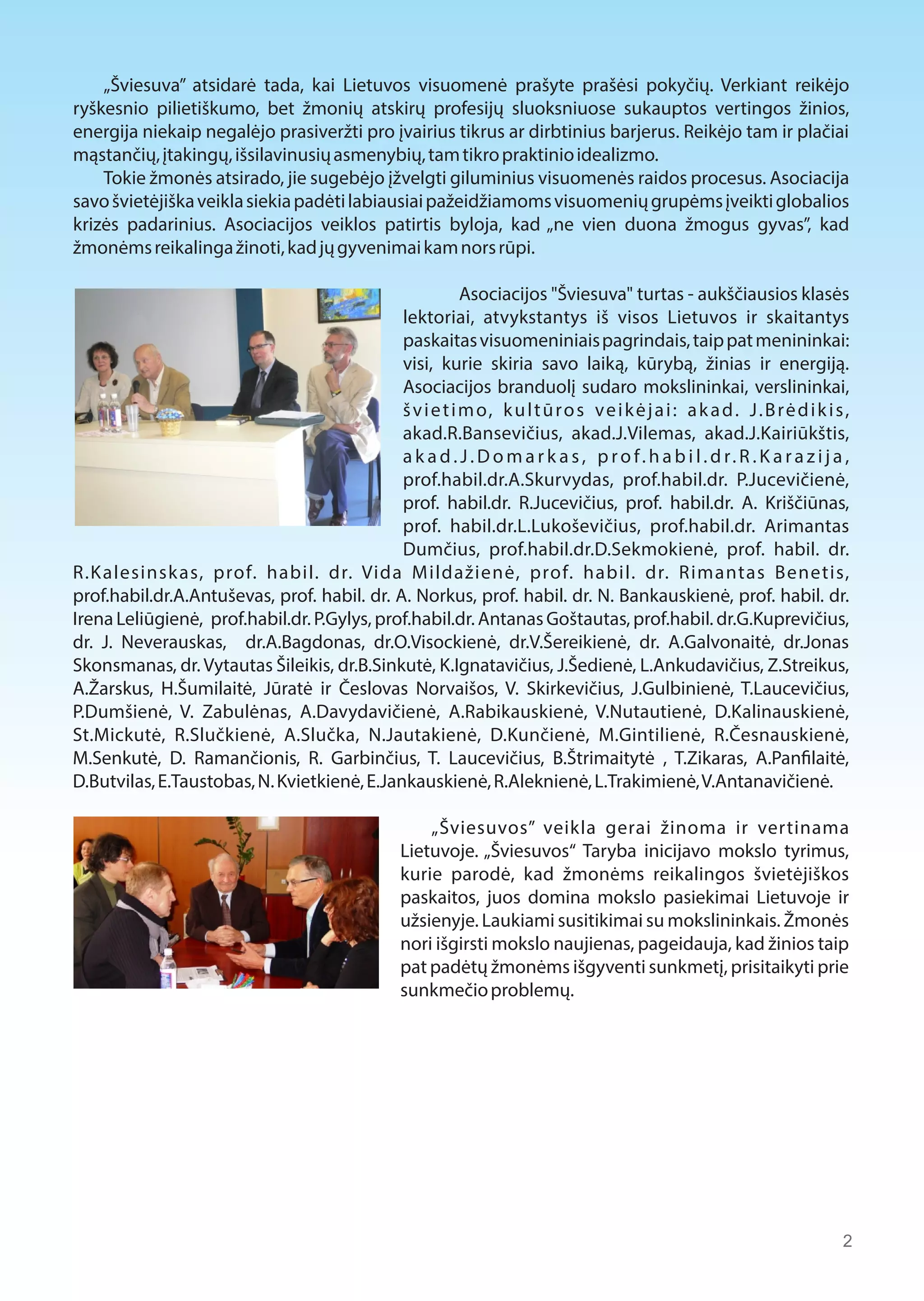 „Šviesuva” atsidarė tada, kai Lietuvos visuomenė prašyte prašėsi pokyčių. Verkiant reikėjo 
ryškesnio pilietiškumo, bet žmonių atskirų profesijų sluoksniuose sukauptos vertingos žinios, 
energija niekaip negalėjo prasiveržti pro įvairius tikrus ar dirbtinius barjerus. Reikėjo tam ir plačiai 
mąstančių, įtakingų, išsilavinusių asmenybių, tam tikro praktinio idealizmo. 
Tokie žmonės atsirado, jie sugebėjo įžvelgti giluminius visuomenės raidos procesus. Asociacija 
savo švietėjiška veikla siekia padėti labiausiai pažeidžiamoms visuomenių grupėms įveikti globalios 
krizės padarinius. Asociacijos veiklos patirtis byloja, kad „ne vien duona žmogus gyvas”, kad 
žmonėms reikalinga žinoti, kad jų gyvenimai kam nors rūpi. 
Asociacijos "Šviesuva" turtas - aukščiausios klasės 
lektoriai, atvykstantys iš visos Lietuvos ir skaitantys 
paskaitas visuomeniniais pagrindais, taip pat menininkai: 
visi, kurie skiria savo laiką, kūrybą, žinias ir energiją. 
Asociacijos branduolį sudaro mokslininkai, verslininkai, 
š v i e t i m o, k u l t ū r o s v e i k ė j a i : a k a d . J . B r ė d i k i s , 
akad.R.Bansevičius, akad.J.Vilemas, akad.J.Kairiūkštis, 
a k a d . J . D o m a r k a s , p r o f . h a b i l . d r. R . K a r a z i j a , 
prof.habil.dr.A.Skurvydas, prof.habil.dr. P.Jucevičienė, 
prof. habil.dr. R.Jucevičius, prof. habil.dr. A. Kriščiūnas, 
prof. habil.dr.L.Lukoševičius, prof.habil.dr. Arimantas 
Dumčius, prof.habil.dr.D.Sekmokienė, prof. habil. dr. 
R.Kalesinsk as, prof. habil. dr. Vida Mildažienė, prof. habil. dr. Rimantas Benetis, 
prof.habil.dr.A.Antuševas, prof. habil. dr. A. Norkus, prof. habil. dr. N. Bankauskienė, prof. habil. dr. 
Irena Leliūgienė, prof.habil.dr. P.Gylys, prof.habil.dr. Antanas Goštautas, prof.habil. dr.G.Kuprevičius, 
dr. J. Neverauskas, dr.A.Bagdonas, dr.O.Visockienė, dr.V.Šereikienė, dr. A.Galvonaitė, dr.Jonas 
Skonsmanas, dr. Vytautas Šileikis, dr.B.Sinkutė, K.Ignatavičius, J.Šedienė, L.Ankudavičius, Z.Streikus, 
A.Žarskus, H.Šumilaitė, Jūratė ir Česlovas Norvaišos, V. Skirkevičius, J.Gulbinienė, T.Laucevičius, 
P.Dumšienė, V. Zabulėnas, A.Davydavičienė, A.Rabikauskienė, V.Nutautienė, D.Kalinauskienė, 
St.Mickutė, R.Slučkienė, A.Slučka, N.Jautakienė, D.Kunčienė, M.Gintilienė, R.Česnauskienė, 
M.Senkutė, D. Ramančionis, R. Garbinčius, T. Laucevičius, B.Štrimaitytė , T.Zikaras, A.Pan1laitė, 
D.Butvilas, E.Taustobas, N. Kvietkienė, E.Jankauskienė, R.Aleknienė, L.Trakimienė, V.Antanavičienė. 
„Šviesuvos” veikla gerai žinoma ir vertinama 
Lietuvoje. „Šviesuvos“ Taryba inicijavo mokslo tyrimus, 
kurie parodė, kad žmonėms reikalingos švietėjiškos 
paskaitos, juos domina mokslo pasiekimai Lietuvoje ir 
užsienyje. Laukiami susitikimai su mokslininkais. Žmonės 
nori išgirsti mokslo naujienas, pageidauja, kad žinios taip 
pat padėtų žmonėms išgyventi sunkmetį, prisitaikyti prie 
sunkmečio problemų. 
2 
 