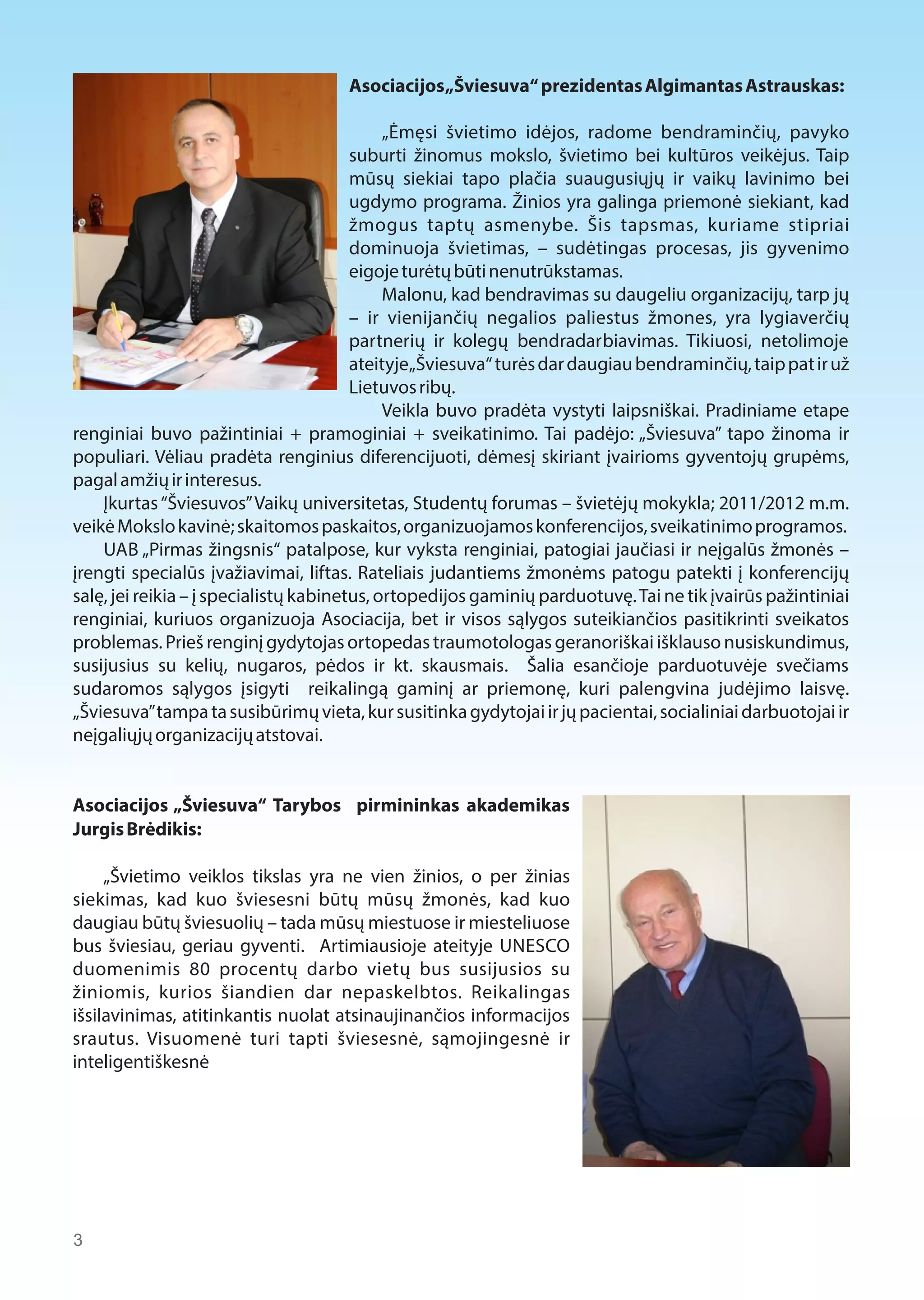 Asociacijos „Šviesuva“ prezidentas Algimantas Astrauskas: 
„Ėmęsi švietimo idėjos, radome bendraminčių, pavyko 
suburti žinomus mokslo, švietimo bei kultūros veikėjus. Taip 
mūsų siekiai tapo plačia suaugusiųjų ir vaikų lavinimo bei 
ugdymo programa. Žinios yra galinga priemonė siekiant, kad 
žmogus taptų asmenybe. Šis tapsmas, kuriame stipriai 
dominuoja švietimas, – sudėtingas procesas, jis gyvenimo 
eigoje turėtų būti nenutrūkstamas. 
Malonu, kad bendravimas su daugeliu organizacijų, tarp jų 
– ir vienijančių negalios paliestus žmones, yra lygiaverčių 
partnerių ir kolegų bendradarbiavimas. Tikiuosi, netolimoje 
ateityje „Šviesuva“ turės dar daugiau bendraminčių, taip pat ir už 
Lietuvos ribų. 
Veikla buvo pradėta vystyti laipsniškai. Pradiniame etape 
renginiai buvo pažintiniai + pramoginiai + sveikatinimo. Tai padėjo: „Šviesuva” tapo žinoma ir 
populiari. Vėliau pradėta renginius diferencijuoti, dėmesį skiriant įvairioms gyventojų grupėms, 
pagal amžių ir interesus. 
Įkurtas “Šviesuvos” Vaikų universitetas, Studentų forumas – švietėjų mokykla; 2011/2012 m.m. 
veikė Mokslo kavinė; skaitomos paskaitos, organizuojamos konferencijos, sveikatinimo programos. 
UAB „Pirmas žingsnis“ patalpose, kur vyksta renginiai, patogiai jaučiasi ir neįgalūs žmonės – 
įrengti specialūs įvažiavimai, liftas. Rateliais judantiems žmonėms patogu patekti į konferencijų 
salę, jei reikia – į specialistų kabinetus, ortopedijos gaminių parduotuvę. Tai ne tik įvairūs pažintiniai 
renginiai, kuriuos organizuoja Asociacija, bet ir visos sąlygos suteikiančios pasitikrinti sveikatos 
problemas. Prieš renginį gydytojas ortopedas traumotologas geranoriškai išklauso nusiskundimus, 
susijusius su kelių, nugaros, pėdos ir kt. skausmais. Šalia esančioje parduotuvėje svečiams 
sudaromos sąlygos įsigyti reikalingą gaminį ar priemonę, kuri palengvina judėjimo laisvę. 
„Šviesuva” tampa ta susibūrimų vieta, kur susitinka gydytojai ir jų pacientai, socialiniai darbuotojai ir 
neįgaliųjų organizacijų atstovai. 
Asociacijos „Šviesuva“ Tarybos pirmininkas akademikas 
Jurgis Brėdikis: 
„Švietimo veiklos tikslas yra ne vien žinios, o per žinias 
siekimas, kad kuo šviesesni būtų mūsų žmonės, kad kuo 
daugiau būtų šviesuolių – tada mūsų miestuose ir miesteliuose 
bus šviesiau, geriau gyventi. Artimiausioje ateityje UNESCO 
duomenimis 80 procentų darbo vietų bus susijusios su 
žiniomis, kurios šiandien dar nepaskelbtos. Reikalingas 
išsilavinimas, atitinkantis nuolat atsinaujinančios informacijos 
srautus. Visuomenė turi tapti šviesesnė, sąmojingesnė ir 
inteligentiškesnė 
3 
 