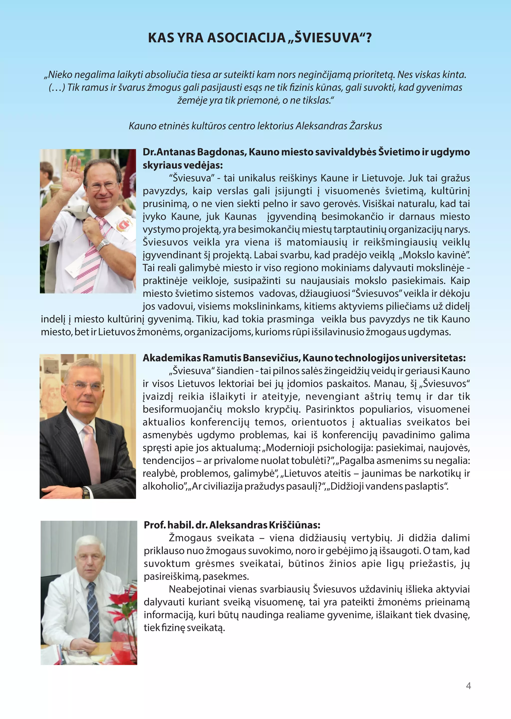 KAS YRA ASOCIACIJA „ŠVIESUVA“? 
„Nieko negalima laikyti absoliučia tiesa ar suteikti kam nors neginčijamą prioritetą. Nes viskas kinta. 
(…) Tik ramus ir švarus žmogus gali pasijausti esąs ne tik  zinis kūnas, gali suvokti, kad gyvenimas 
žemėje yra tik priemonė, o ne tikslas.“ 
Kauno etninės kultūros centro lektorius Aleksandras Žarskus 
Dr.Antanas Bagdonas, Kauno miesto savivaldybės Švietimo ir ugdymo 
skyriaus vedėjas: 
“Šviesuva” - tai unikalus reiškinys Kaune ir Lietuvoje. Juk tai gražus 
pavyzdys, kaip verslas gali įsijungti į visuomenės švietimą, kultūrinį 
prusinimą, o ne vien siekti pelno ir savo gerovės. Visiškai naturalu, kad tai 
įvyko Kaune, juk Kaunas įgyvendiną besimokančio ir darnaus miesto 
vystymo projektą, yra besimokančių miestų tarptautinių organizacijų narys. 
Šviesuvos veikla yra viena iš matomiausių ir reikšmingiausių veiklų 
įgyvendinant šį projektą. Labai svarbu, kad pradėjo veiklą „Mokslo kavinė”. 
Tai reali galimybė miesto ir viso regiono mokiniams dalyvauti mokslinėje - 
praktinėje veikloje, susipažinti su naujausiais mokslo pasiekimais. Kaip 
miesto švietimo sistemos vadovas, džiaugiuosi “Šviesuvos” veikla ir dėkoju 
jos vadovui, visiems mokslininkams, kitiems aktyviems piliečiams už didelį 
indelį į miesto kultūrinį gyvenimą. Tikiu, kad tokia prasminga veikla bus pavyzdys ne tik Kauno 
miesto, bet ir Lietuvos žmonėms, organizacijoms, kurioms rūpi išsilavinusio žmogaus ugdymas. 
Akademikas Ramutis Bansevičius, Kauno technologijos universitetas: 
„Šviesuva“ šiandien - tai pilnos salės žingeidžių veidų ir geriausi Kauno 
ir visos Lietuvos lektoriai bei jų įdomios paskaitos. Manau, šį „Šviesuvos“ 
įvaizdį reikia išlaikyti ir ateityje, nevengiant aštrių temų ir dar tik 
besiformuojančių mokslo krypčių. Pasirinktos populiarios, visuomenei 
aktualios konferencijų temos, orientuotos į aktualias sveikatos bei 
asmenybės ugdymo problemas, kai iš konferencijų pavadinimo galima 
spręsti apie jos aktualumą: „Modernioji psichologija: pasiekimai, naujovės, 
tendencijos – ar privalome nuolat tobulėti?”, „Pagalba asmenims su negalia: 
realybė, problemos, galimybė”, „Lietuvos ateitis – jaunimas be narkotikų ir 
alkoholio”, „Ar civiliazija pražudys pasaulį?“, „Didžioji vandens paslaptis“. 
Prof. habil. dr. Aleksandras Kriščiūnas: 
Žmogaus sveikata – viena didžiausių vertybių. Ji didžia dalimi 
priklauso nuo žmogaus suvokimo, noro ir gebėjimo ją išsaugoti. O tam, kad 
suvoktum grėsmes sveikatai, būtinos žinios apie ligų priežastis, jų 
pasireiškimą, pasekmes. 
Neabejotinai vienas svarbiausių Šviesuvos uždavinių išlieka aktyviai 
dalyvauti kuriant sveiką visuomenę, tai yra pateikti žmonėms prieinamą 
informaciją, kuri būtų naudinga realiame gyvenime, išlaikant tiek dvasinę, 
tiek 1zinę sveikatą. 
4 
 