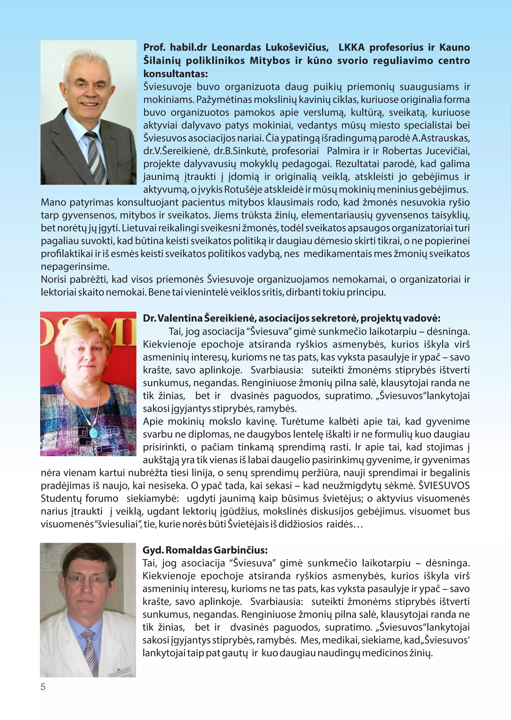 Prof. habil.dr Leonardas Lukoševičius, LKKA profesorius ir Kauno 
Šilainių poliklinikos Mitybos ir kūno svorio reguliavimo centro 
konsultantas: 
Šviesuvoje buvo organizuota daug puikių priemonių suaugusiams ir 
mokiniams. Pažymėtinas mokslinių kavinių ciklas, kuriuose originalia forma 
buvo organizuotos pamokos apie verslumą, kultūrą, sveikatą, kuriuose 
aktyviai dalyvavo patys mokiniai, vedantys mūsų miesto specialistai bei 
Šviesuvos asociacijos nariai. Čia ypatingą išradingumą parodė A.Astrauskas, 
dr.V.Šereikienė, dr.B.Sinkutė, profesoriai Palmira ir ir Robertas Jucevičiai, 
projekte dalyvavusių mokyklų pedagogai. Rezultatai parodė, kad galima 
jaunimą įtraukti į įdomią ir originalią veiklą, atskleisti jo gebėjimus ir 
aktyvumą, o įvykis Rotušėje atskleidė ir mūsų mokinių meninius gebėjimus. 
Mano patyrimas konsultuojant pacientus mitybos klausimais rodo, kad žmonės nesuvokia ryšio 
tarp gyvensenos, mitybos ir sveikatos. Jiems trūksta žinių, elementariausių gyvensenos taisyklių, 
bet norėtų jų įgyti. Lietuvai reikalingi sveikesni žmonės, todėl sveikatos apsaugos organizatoriai turi 
pagaliau suvokti, kad būtina keisti sveikatos politiką ir daugiau dėmesio skirti tikrai, o ne popierinei 
pro$laktikai ir iš esmės keisti sveikatos politikos vadybą, nes medikamentais mes žmonių sveikatos 
nepagerinsime. 
Norisi pabrėžti, kad visos priemonės Šviesuvoje organizuojamos nemokamai, o organizatoriai ir 
lektoriai skaito nemokai. Bene tai vienintelė veiklos sritis, dirbanti tokiu principu. 
Dr. Valentina Šereikienė, asociacijos sekretorė, projektų vadovė: 
Tai, jog asociacija “Šviesuva” gimė sunkmečio laikotarpiu – dėsninga. 
Kiekvienoje epochoje atsiranda ryškios asmenybės, kurios iškyla virš 
asmeninių interesų, kurioms ne tas pats, kas vyksta pasaulyje ir ypač – savo 
krašte, savo aplinkoje. Svarbiausia: suteikti žmonėms stiprybės ištverti 
sunkumus, negandas. Renginiuose žmonių pilna salė, klausytojai randa ne 
tik žinias, bet ir dvasinės paguodos, supratimo. „Šviesuvos“lankytojai 
sakosi įgyjantys stiprybės, ramybės. 
Apie mokinių mokslo kavinę. Turėtume kalbėti apie tai, kad gyvenime 
svarbu ne diplomas, ne daugybos lentelę iškalti ir ne formulių kuo daugiau 
prisirinkti, o pačiam tinkamą sprendimą rasti. Ir apie tai, kad stojimas į 
aukštąją yra tik vienas iš labai daugelio pasirinkimų gyvenime, ir gyvenimas 
nėra vienam kartui nubrėžta tiesi linija, o senų sprendimų peržiūra, nauji sprendimai ir begalinis 
pradėjimas iš naujo, kai nesiseka. O ypač tada, kai sekasi – kad neužmigdytų sėkmė. ŠVIESUVOS 
Studentų forumo siekiamybė: ugdyti jaunimą kaip būsimus švietėjus; o aktyvius visuomenės 
narius įtraukti į veiklą, ugdant lektorių įgūdžius, mokslinės diskusijos gebėjimus. visuomet bus 
visuomenės “šviesuliai”, tie, kurie norės būti Švietėjais iš didžiosios raidės… 
Gyd. Romaldas Garbinčius: 
Tai, jog asociacija “Šviesuva” gimė sunkmečio laikotarpiu – dėsninga. 
Kiekvienoje epochoje atsiranda ryškios asmenybės, kurios iškyla virš 
asmeninių interesų, kurioms ne tas pats, kas vyksta pasaulyje ir ypač – savo 
krašte, savo aplinkoje. Svarbiausia: suteikti žmonėms stiprybės ištverti 
sunkumus, negandas. Renginiuose žmonių pilna salė, klausytojai randa ne 
tik žinias, bet ir dvasinės paguodos, supratimo. „Šviesuvos“lankytojai 
sakosi įgyjantys stiprybės, ramybės. Mes, medikai, siekiame, kad „Šviesuvos‘ 
lankytojai taip pat gautų ir kuo daugiau naudingų medicinos žinių. 
5 
 