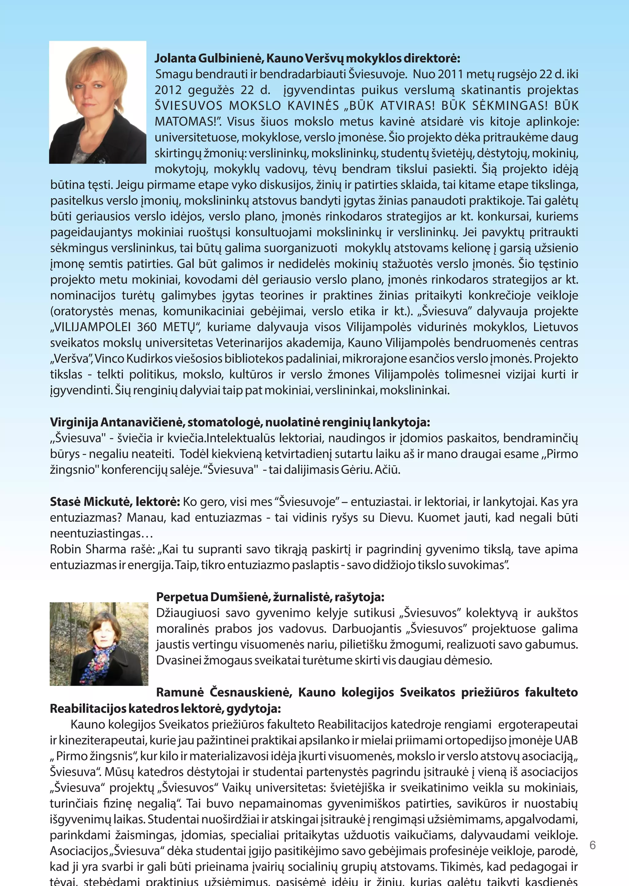 Jolanta Gulbinienė, Kauno Veršvų mokyklos direktorė: 
Smagu bendrauti ir bendradarbiauti Šviesuvoje. Nuo 2011 metų rugsėjo 22 d. iki 
2012 gegužės 22 d. įgyvendintas puikus verslumą skatinantis projektas 
ŠVIESUVOS MOKSLO KAVINĖS „BŪK AT VIRAS! BŪK SĖKMINGAS! BŪK 
MATOMAS!”. Visus šiuos mokslo metus kavinė atsidarė vis kitoje aplinkoje: 
universitetuose, mokyklose, verslo įmonėse. Šio projekto dėka pritraukėme daug 
skirtingų žmonių: verslininkų, mokslininkų, studentų švietėjų, dėstytojų, mokinių, 
mokytojų, mokyklų vadovų, tėvų bendram tikslui pasiekti. Šią projekto idėją 
būtina tęsti. Jeigu pirmame etape vyko diskusijos, žinių ir patirties sklaida, tai kitame etape tikslinga, 
pasitelkus verslo įmonių, mokslininkų atstovus bandyti įgytas žinias panaudoti praktikoje. Tai galėtų 
būti geriausios verslo idėjos, verslo plano, įmonės rinkodaros strategijos ar kt. konkursai, kuriems 
pageidaujantys mokiniai ruoštųsi konsultuojami mokslininkų ir verslininkų. Jei pavyktų pritraukti 
sėkmingus verslininkus, tai būtų galima suorganizuoti mokyklų atstovams kelionę į garsią užsienio 
įmonę semtis patirties. Gal būt galimos ir nedidelės mokinių stažuotės verslo įmonės. Šio tęstinio 
projekto metu mokiniai, kovodami dėl geriausio verslo plano, įmonės rinkodaros strategijos ar kt. 
nominacijos turėtų galimybes įgytas teorines ir praktines žinias pritaikyti konkrečioje veikloje 
(oratorystės menas, komunikaciniai gebėjimai, verslo etika ir kt.). „Šviesuva” dalyvauja projekte 
„VILIJAMPOLEI 360 METŲ“, kuriame dalyvauja visos Vilijampolės vidurinės mokyklos, Lietuvos 
sveikatos mokslų universitetas Veterinarijos akademija, Kauno Vilijampolės bendruomenės centras 
„Veršva”, Vinco Kudirkos viešosios bibliotekos padaliniai, mikrorajone esančios verslo įmonės. Projekto 
tikslas - telkti politikus, mokslo, kultūros ir verslo žmones Vilijampolės tolimesnei vizijai kurti ir 
įgyvendinti. Šių renginių dalyviai taip pat mokiniai, verslininkai, mokslininkai. 
Virginija Antanavičienė, stomatologė, nuolatinė renginių lankytoja: 
,,Šviesuva'' - šviečia ir kviečia.Intelektualūs lektoriai, naudingos ir įdomios paskaitos, bendraminčių 
būrys - negaliu neateiti. Todėl kiekvieną ketvirtadienį sutartu laiku aš ir mano draugai esame ,,Pirmo 
žingsnio'' konferencijų salėje. “Šviesuva'' - tai dalijimasis Gėriu. Ačiū. 
Stasė Mickutė, lektorė: Ko gero, visi mes “Šviesuvoje” – entuziastai. ir lektoriai, ir lankytojai. Kas yra 
entuziazmas? Manau, kad entuziazmas - tai vidinis ryšys su Dievu. Kuomet jauti, kad negali būti 
neentuziastingas… 
Robin Sharma rašė: „Kai tu supranti savo tikrąją paskirtį ir pagrindinį gyvenimo tikslą, tave apima 
entuziazmas ir energija. Taip, tikro entuziazmo paslaptis - savo didžiojo tikslo suvokimas”. 
Perpetua Dumšienė, žurnalistė, rašytoja: 
Džiaugiuosi savo gyvenimo kelyje sutikusi „Šviesuvos” kolektyvą ir aukštos 
moralinės prabos jos vadovus. Darbuojantis „Šviesuvos” projektuose galima 
jaustis vertingu visuomenės nariu, pilietišku žmogumi, realizuoti savo gabumus. 
Dvasinei žmogaus sveikatai turėtume skirti vis daugiau dėmesio. 
Ramunė Česnauskienė, Kauno kolegijos Sveikatos priežiūros fakulteto 
Reabilitacijos katedros lektorė, gydytoja: 
Kauno kolegijos Sveikatos priežiūros fakulteto Reabilitacijos katedroje rengiami ergoterapeutai 
ir kineziterapeutai, kurie jau pažintinei praktikai apsilanko ir mielai priimami ortopedijso įmonėje UAB 
„ Pirmo žingsnis“, kur kilo ir materializavosi idėja įkurti visuomenės, mokslo ir verslo atstovų asociaciją „ 
Šviesuva“. Mūsų katedros dėstytojai ir studentai partenystės pagrindu įsitraukė į vieną iš asociacijos 
„Šviesuva“ projektų „Šviesuvos“ Vaikų universitetas: švietėjiška ir sveikatinimo veikla su mokiniais, 
turinčiais 1zinę negalią“. Tai buvo nepamainomas gyvenimiškos patirties, savikūros ir nuostabių 
išgyvenimų laikas. Studentai nuoširdžiai ir atskingai įsitraukė į rengimąsi užsiėmimams, apgalvodami, 
parinkdami žaismingas, įdomias, specialiai pritaikytas užduotis vaikučiams, dalyvaudami veikloje. 
Asociacijos „Šviesuva“ dėka studentai įgijo pasitikėjimo savo gebėjimais profesinėje veikloje, parodė, 
kad ji yra svarbi ir gali būti prieinama įvairių socialinių grupių atstovams. Tikimės, kad pedagogai ir 
tėvai, stebėdami praktinius užsiėmimus, pasisėmė idėjų ir žinių, kurias galėtų taikyti kasdienės 
6 
 