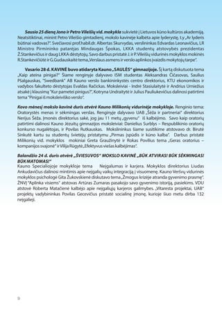 Sausio 25 dieną Jono ir Petro Vileišių vid. mokykla sukvietė į Lietuvos kūno kultūros akademiją. 
Neatsitiktinai, minint Petro Vileišio gimtadienį, mokslo kavinėje kalbėta apie lyderystę, t.y „Ar lyderis 
būtinai vadovas?“. Svečiavosi prof.habil.dr. Albertas Skurvydas, verslininkas Edvardas Leonavičius, LR 
Ministro Pirmininko patarėjas Mindaugas Špokas, LKKA studentų atstovybės prezidentas 
Ž.Stankevičius ir daug LKKA dėstytojų. Savo darbus pristatė J. ir P. Vileišių vidurinės mokyklos mokinės 
R.Stankevičiūtė ir G.Gudauskaitė tema „Verslaus asmens ir verslo aplinkos įvaizdis mokytojų tarpe“. 
Vasario 28 d. KAVINĖ buvo atidaryta Kauno „SAULĖS“ gimnazijoje. Šį kartą diskutuota tema 
„Kaip ateina pinigai?“ Šiame renginyje dalyvavo ISM studentas Aleksandras Čičasovas, Saulius 
Pšalgauskas, "Swedbank" AB Kauno verslo bankininkystės centro direktorius, KTU ekonomikos ir 
vadybos fakulteto dėstytojas Evaldas Račickas. Moksleiviai - Indrė Stasiulaitytė ir Andrius Urniežius 
atsakė į klausimą "Kur pametei pinigus?", Kotryna Undraitytė ir Julius Pauliukevičius dalinosi patirtimi 
tema "Pinigai iš moksleiviško verslo“. 
Kovo mėnesį mokslo kavinė duris atvėrė Kauno Milikonių vidurinėje mokykloje. Renginio tema: 
Oratorystės menas ir sėkmingas verslas. Renginyje dalyvavo UAB „Šėža ir partneriai“ direktorius 
Nerijus Šėža. Įmonės direktorius sakė, jog jau 11 metų „gyvenu“ iš kalbėjimo. Savo kaip oratorių 
patirtimi dalinosi Kauno Jėzuitų gimnazijos moksleiviai: Danielius Surblys – Respublikinio oratorių 
konkurso nugalėtojas, ir Povilas Rutkauskas. Mokslininkus šiame susitikime atstovavo dr. Birutė 
Sinkutė kartu su studentų švietėjų pristatymu „Pirmas įspūdis ir kūno kalba“. Darbus pristatė 
Milikonių vid. mokyklos mokiniai Greta Graužinytė ir Rokas Povilius tema „Geras oratorius – 
kompanijos svajonė“ ir Vilija Rūgytė „Efektyvus viešas kalbėjimas“. 
Balandžio 24 d. duris atvėrė „ŠVIESUVOS“ MOKSLO KAVINĖ „BŪK ATVIRAS! BŪK SĖKMINGAS! 
BŪK MATOMAS!“ 
Kauno Specialiojoje mokykloje tema Neįgalumas ir karjera. Mokyklos direktorius Liudas 
Ankudavičius dalinosi mintimis apie neįgalių vaikų integraciją į visuomenę. Kauno Veršvų vidurinės 
mokyklos psichologė Gita Žukovskienė diskutavo tema „Žmogus krizėje atranda gyvenimo prasmę“. 
ŽNVĮ “Aplinka visiems“ atstovas Artūras Zumaras pasakojo savo gyvenimo istoriją, pasiekims. VDU 
atstovė Roberta Matačienė kalbėjo apie neįgaliųjų karjeros galimybes. „Vitaresta projektai, UAB“ 
projektų vadybininkas Povilas Gecevičius pristatė socialinę įmonę, kurioje šiuo metu dirba 132 
neįgalieji. 
9  