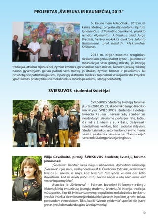 PROJEKTAS „ŠVIESUVA IR KAUNIEČIAI, 2013“ 
Su Kauno meru A.Kupčinsku. 2012 m. (iš 
kairės į dešinę): projekto idėjos autorius Kęstutis 
Ignatavičius, dr.Valentina Šereikienė, projekto 
rėmėjas Algimantas Astrauskas, akad. Jurgis 
Brėdikis, Veršvų mokyklos direktorė Jolanta 
Gulbinienė. prof. habil.dr. Aleksandras 
Kriščiūnas. 
2013 m. organizuosime renginius, 
siekiant kuo geriau pažinti (ypač – jaunimas ir 
moksleivija) savo gimtąjį miestą, jo istoriją, 
tradicijas, atskirus rajonus bei įžymius žmones, garsinančius savo miestą. Tai turėtų realią reikšmę 
Kauno gyventojams geriau pažinti savo miestą, jo ištakas, žymius žmones ir pasiekimus. Tai 
prisidėtų prie patriotinių jausmų ir pareigų skatinimo, meilės ir rūpinimosi savuoju miestu. Projekte 
ypač tikimasi pristatyti Kauno mokslininkus, mokslo pasiekimų istoriją bei dabartį. 
ŠVIESUVOS studentai švietėjai 
ŠVIESUVOS Studentų švietėjų forumas 
įkurtas 2010. 05. 27, akademiko Jurgio Brėdikio 
iniciatyva. ŠVIESUVOS studentai švietėjai 
k viečia K auno universitetų studentus 
neužsidaryti siauriame profesijos rate, tačiau 
d a l i n t i s ž i n i o m i s s u k i t a i s, d a l y v a u t i 
švietėjiškoje veikloje, būti socialiai aktyviais. 
Studentai mokosi retorikos bendravimo meno, 
skaito paskaitas visuomenei “Šviesuvoje”, 
savarankiškai organizuoja renginius. 
Vilija Gaveikaitė, pirmoji ŠVIESUVOS Studentų švietėjų forumo 
pirmininkė: 
„Šviesuva” šiandien kelia naujus uždavinius. Apibūdinti asociaciją 
„Šviesuva” ir jos narių veiklą norėčiau M.K. Čiurlionio žodžiais: „Reikia turėti 
šviesos su savimi, iš savęs, kad šviestum tamsybėse visiems ant kelio 
stovintiems, kad jie išvydę patys rastų šviesos savyje ir eitų savo keliu, kad 
nestovėtų tamsybėse.” 
Asociacija „Šviesuva” – šviesos buveinė iš kompetetingų 
lektorių,kilnių entuziastų, jaunųjų studentų švietėjų..Tai istorija, tradicija, 
mūsų ateitis. Ji ne tik šviečia visuomenę, populiarina mokslo žinias, bet kartu 
įtraukia ir siekia kiekviename įžiebti dalelę švieselės ir pačiam ją nešti toliau, 
perduodant vienas kitam. Tikiu, kad ši “šviesos epidemija” sparčiai plis į savo 
gretas įtraukdama dar daugiau šviesių žmonių! 
10 
 