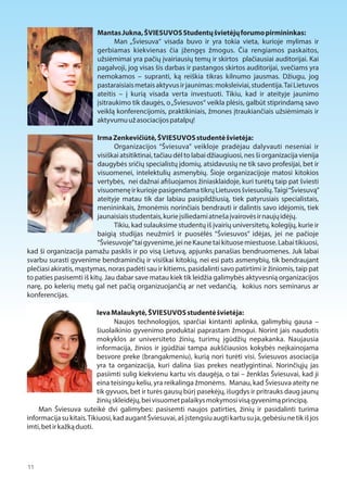 Mantas Jukna, ŠVIESUVOS Studentų švietėjų forumo pirmininkas: 
Man „Šviesuva“ visada buvo ir yra tokia vieta, kurioje mylimas ir 
gerbiamas kiekvienas čia įžengęs žmogus. Čia rengiamos paskaitos, 
užsiėmimai yra pačių įvairiausių temų ir skirtos plačiausiai auditorijai. Kai 
pagalvoji, jog visas šis darbas ir pastangos skirtos auditorijai, svečiams yra 
nemokamos – supranti, ką reiškia tikras kilnumo jausmas. Džiugu, jog 
pastaraisiais metais aktyvus ir jaunimas: moksleiviai, studentija. Tai Lietuvos 
ateitis – į kurią visada verta investuoti. Tikiu, kad ir ateityje jaunimo 
įsitraukimo tik daugės, o „Šviesuvos“ veikla plėsis, galbūt stiprindamą savo 
veiklą konferencijomis, praktikiniais, žmones įtraukiančiais užsiėmimais ir 
aktyvumu už asociacijos patalpų! 
Irma Zenkevičiūtė, ŠVIESUVOS studentė švietėja: 
Organizacijos “Šviesuva” veikloje pradėjau dalyvauti neseniai ir 
visiškai atsitiktinai, tačiau dėl to labai džiaugiuosi, nes ši organizacija vienija 
daugybės sričių specialistų įdomių, atsidavusių ne tik savo profesijai, bet ir 
visuomenei, intelektulių asmenybių. Šioje organizacijoje matosi kitokios 
vertybės, nei dažnai a1šuojamos žiniasklaidoje, kuri turėtų taip pat šviesti 
visuomenę ir kurioje pasigendama tikrų Lietuvos šviesuolių. Taigi “Šviesuvą” 
ateityje matau tik dar labiau pasipildžiusią, tiek patyrusiais specialistais, 
menininkais, žmonėmis norinčiais bendrauti ir dalintis savo idėjomis, tiek 
jaunaisiais studentais, kurie įsiliedami atneša įvairovės ir naujų idėjų. 
Tikiu, kad sulauksime studentų iš įvairių universitetų, kolegijų, kurie ir 
baigią studijas neužmirš ir puosėlės “Šviesuvos” idėjas, jei ne pačioje 
“Šviesuvoje” tai gyvenime, jei ne Kaune tai kituose miestuose. Labai tikiuosi, 
kad ši organizacija pamažu pasklis ir po visą Lietuvą, apjunks panašias bendruomenes. Juk labai 
svarbu surasti gyvenime bendraminčių ir visiškai kitokių, nei esi pats asmenybių, tik bendraujant 
plečiasi akiratis, mąstymas, noras padėti sau ir kitiems, pasidalinti savo patirtimi ir žiniomis, taip pat 
to paties pasisemti iš kitų. Jau dabar save matau kiek tik leidžia galimybės aktyvesnią organizacijos 
narę, po kelerių metų gal net pačią organizuojančią ar net vedančią, kokius nors seminarus ar 
konferencijas. 
Ieva Malaukytė, ŠVIESUVOS studentė švietėja: 
Naujos technologijos, sparčiai kintanti aplinka, galimybių gausa – 
šiuolaikinio gyvenimo produktai paprastam žmogui. Norint jais naudotis 
mokyklos ar universiteto žinių, turimų įgūdžių nepakanka. Naujausia 
informacija, žinios ir įgūdžiai tampa aukščiausios kokybės neįkainojama 
besvore preke (brangakmeniu), kurią nori turėti visi. Šviesuvos asociacija 
yra ta organizacija, kuri dalina šias prekes neatlygintinai. Norinčiųjų jas 
pasiimti sulig kiekvienu kartu vis daugėja, o tai – ženklas Šviesuvai, kad ji 
eina teisingu keliu, yra reikalinga žmonėms. Manau, kad Šviesuva ateity ne 
tik gyvuos, bet ir turės gausų būrį pasekėjų, išugdys ir pritrauks daug jaunų 
žinių skleidėjų, bei visuomet palaikys mokymosi visą gyvenimą principą. 
Man Šviesuva suteikė dvi galimybes: pasisemti naujos patirties, žinių ir pasidalinti turima 
informacija su kitais. Tikiuosi, kad augant Šviesuvai, aš įstengsiu augti kartu su ja, gebėsiu ne tik iš jos 
imti, bet ir kažką duoti. 
11  