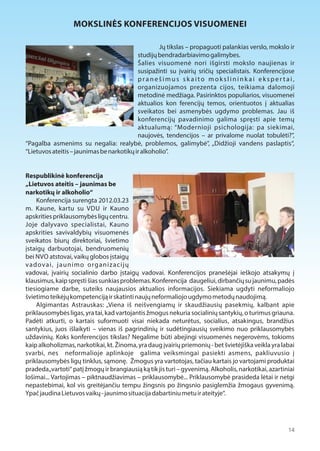 14 
MOKSLINĖS KONFERENCIJOS VISUOMENEI 
Jų tikslas – propaguoti palankias verslo, mokslo ir 
studijų bendradarbiavimo galimybes. 
Šalies visuomenė nori išgirsti mokslo naujienas ir 
susipažinti su įvairių sričių specialistais. Konferencijose 
p r a n e š i m u s s k a i t o m o k s l i n i n k a i e k s p e r t a i , 
organizuojamos prezenta cijos, teikiama dalomoji 
metodinė medžiaga. Pasirinktos populiarios, visuomenei 
aktualios kon ferencijų temos, orientuotos į aktualias 
sveikatos bei asmenybės ugdymo problemas. Jau iš 
konferencijų pavadinimo galima spręsti apie temų 
aktualumą: “Modernioji psichologija: pa siekimai, 
naujovės, tendencijos – ar privalome nuolat tobulėti?”, 
“Pagalba asmenims su negalia: realybė, problemos, galimybė”, „Didžioji vandens paslaptis“, 
“Lietuvos ateitis – jaunimas be narkotikų ir alkoholio”. 
Respublikinė konferencija 
„Lietuvos ateitis – jaunimas be 
narkotikų ir alkoholio“ 
Konferencija surengta 2012.03.23 
m. Kaune, kartu su VDU ir Kauno 
apskrities priklausomybės ligų centru. 
Joje dalyvavo specialistai, Kauno 
apskrities savivaldybių visuomenės 
sveikatos biurų direktoriai, švietimo 
įstaigų darbuotojai, bendruomenių 
bei NVO atstovai, vaikų globos įstaigų 
vadovai, jaunimo organizacijų 
vadovai, įvairių socialinio darbo įstaigų vadovai. Konferencijos pranešėjai ieškojo atsakymų į 
klausimus, kaip spręsti šias sunkias problemas. Konferencija daugeliui, dirbančių su jaunimu, padės 
tiesiogiame darbe, suteiks naujausios aktualios informacijos. Siekiama ugdyti neformaliojo 
švietimo teikėjų kompetenciją ir skatinti naujų neformaliojo ugdymo metodų naudojimą. 
Algimantas Astrauskas: „Viena iš neišvengiamų ir skaudžiausių pasekmių, kalbant apie 
priklausomybės ligas, yra tai, kad vartojantis žmogus nekuria socialinių santykių, o turimus griauna. 
Padėti atkurti, o kartais suformuoti visai niekada neturėtus, socialius, atsakingus, brandžius 
santykius, juos išlaikyti – vienas iš pagrindinių ir sudėtingiausių sveikimo nuo priklausomybės 
uždavinių. Koks konferencijos tikslas? Negalime būti abejingi visuomenės negerovėms, tokioms 
kaip alkoholizmas, narkotikai, kt. Žinoma, yra daug įvairių priemonių - bet švietėjiška veikla yra labai 
svarbi, nes neformalioje aplinkoje galima veiksmingai pasiekti asmens, pakliuvusio į 
priklausomybės ligų tinklus, sąmonę. Žmogus yra vartotojas, tačiau kartais jo vartojami produktai 
pradeda „vartoti“ patį žmogų ir brangiausią ką tik jis turi – gyvenimą. Alkoholis, narkotikai, azartiniai 
lošimai... Vartojimas – piktnaudžiavimas – priklausomybė... Priklausomybė prasideda lėtai ir netgi 
nepastebimai, kol vis greitėjančiu tempu žingsnis po žingsnio pasiglemžia žmogaus gyvenimą. 
Ypač jaudina Lietuvos vaikų - jaunimo situacija dabartiniu metu ir ateityje“. 
 