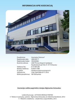 INFORMACIJA APIE ASOCIACIJĄ 
Pavadinimas Asociacija „Šviesuva“ 
Registracijos data 2009-08-17 
Registracijos kodas 302426966 
Buveinės adresas UAB “Pirmas žingsnis” patalpose 
Raudondvario pl.150, LT- 47174 Kaunas 
Telefonas Tel.: 8 37 409 280 
Mobilus telefonas 8 699 91 888 
El. paštas direktorius@pirmaszingsnis.lt 
Sąskaitos Nr. LT66 7044 0600 0717 3418 
Banko pavadinimas AB SEB bankas 
Asociacijos veiklos pagrindinis rėmėjas Algimantas Astrauskas 
Leidinį 1nansuoja LIETUVOS MOKSLO TARYBA 
© Teksto ir nuotraukų autoriai Algimantas Astrauskas, dr. Valentina Šereikienė, 2012 
© Mokslinis redaktorius akademikas Jurgis Brėdikis, 2012 
