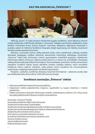 KAS YRA ASOCIACIJA „ŠVIESUVA“? 
2009-ųjų sausio 7 d. įvyko pirmasis iniciatyvinės grupės susitikimas. Jame dalyvavo Lietuvos 
mokslų akademijos (LMA) fondo „Mokslas ir visuomenė“ Valdybos pirmininkas akademikas Jurgis 
Brėdikis, A.Astrausko 1rmos „Pirmas žingsnis“ savininkas, direktorius Algimantas Astrauskas ir 
projektų vadovė dr. Valentina Šereikienė. Nuspręsta steigti organizaciją, kuri skleistų visuomenei 
aktualias mokslo populiarinimo žinias. 
Netrukus į asociacijos kūrimo veiklą pakviesti įvairių sričių mokslininkai, aukštųjų mokyklų 
dėstytojai, pedagogai, medikai, inžinieriai, ekonomistai, menininkai, politologai, verslininkai. 
„Šviesuva“ siekia būti prieinamas visiems gyventojams moksliškai pagrįstos, objektyvios 
informacijos šaltinis.„Šviesuvos“ idėjoms pritaria Kauno m. ir Kauno raj. savivaldybės. Asociacijos 
veikloje aktyviai dalyvauja UAB „Pirmas žingsnis“, Kauno prekybos, pramonės ir amatų rūmai, Kauno 
valstybinis muzikinis teatras, Kauno sakralinės muzikos mokykla, kultūros, meno saviveiklos 
kolektyvai, Kauno regiono mokyklos, vaikų globos namai, kūrybinės bei nevyriausybinės 
organizacijos, neįgaliųjų organizacijos, kūrybinės organizacijos. 
Renginiai – paskaitos, susitikimai, diskusijos, koncertai (nemokamai) – vyksta kas savaitę. Apie 
juos skelbia dienraštis „Kauno diena“ ir kiti informaciniai rėmėjai. 
Svarbiausi asociacijos „Šviesuva“ siekiai: 
 Aktyviai prisidėti formuojant žmonių pasaulėžiūrą; 
 Organizuoti mokslo populiarinimo renginius, supažindinti su naujais išradimais ir mokslo 
pasiekimais. 
 Padėti visuomenei orientuotis informacijos (mokslo, sveikatingumo, kultūros ir kt. sričių) sraute 
bei ugdyti gebėjimą skirti tikrąsias vertybes ir pseudožinias. 
Asociacijos „Šviesuva“ Taryba: 
Asociacijos prezidentas Algimantas Astrauskas 
Tarybos pirmininkas akad. Jurgis Brėdikis 
Tarybos pirmininko pavaduotoja prof. habil. dr. Palmira Jucevičienė 
Tarybos pirmininko pavaduotojas prof. habil. dr. Aleksandras Kriščiūnas 
Akademikas Ramutis Bansevičius (narys) 
Prof. habil. dr. Leonardas Lukoševičius (narys) 
Dr. Valentina Šereikienė (asociacijos sekretorė, narė) 
Zenonas Streikus (narys) 
Jolanta Gulbinienė (narė) 
Dr.Birutė Sinkutė ( narė) 
1 
 