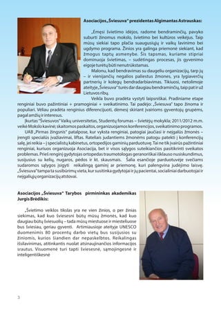 Asociacijos „Šviesuva“ prezidentas Algimantas Astrauskas: 
„Ėmęsi švietimo idėjos, radome bendraminčių, pavyko 
suburti žinomus mokslo, švietimo bei kultūros veikėjus. Taip 
mūsų siekiai tapo plačia suaugusiųjų ir vaikų lavinimo bei 
ugdymo programa. Žinios yra galinga priemonė siekiant, kad 
žmogus taptų asmenybe. Šis tapsmas, kuriame stipriai 
dominuoja švietimas, – sudėtingas procesas, jis gyvenimo 
eigoje turėtų būti nenutrūkstamas. 
Malonu, kad bendravimas su daugeliu organizacijų, tarp jų 
– ir vienijančių negalios paliestus žmones, yra lygiaverčių 
partnerių ir kolegų bendradarbiavimas. Tikiuosi, netolimoje 
ateityje „Šviesuva“ turės dar daugiau bendraminčių, taip pat ir už 
Lietuvos ribų. 
Veikla buvo pradėta vystyti laipsniškai. Pradiniame etape 
renginiai buvo pažintiniai + pramoginiai + sveikatinimo. Tai padėjo: „Šviesuva” tapo žinoma ir 
populiari. Vėliau pradėta renginius diferencijuoti, dėmesį skiriant įvairioms gyventojų grupėms, 
pagal amžių ir interesus. 
Įkurtas “Šviesuvos” Vaikų universitetas, Studentų forumas – švietėjų mokykla; 2011/2012 m.m. 
veikė Mokslo kavinė; skaitomos paskaitos, organizuojamos konferencijos, sveikatinimo programos. 
UAB „Pirmas žingsnis“ patalpose, kur vyksta renginiai, patogiai jaučiasi ir neįgalūs žmonės – 
įrengti specialūs įvažiavimai, liftas. Rateliais judantiems žmonėms patogu patekti į konferencijų 
salę, jei reikia – į specialistų kabinetus, ortopedijos gaminių parduotuvę. Tai ne tik įvairūs pažintiniai 
renginiai, kuriuos organizuoja Asociacija, bet ir visos sąlygos suteikiančios pasitikrinti sveikatos 
problemas. Prieš renginį gydytojas ortopedas traumotologas geranoriškai išklauso nusiskundimus, 
susijusius su kelių, nugaros, pėdos ir kt. skausmais. Šalia esančioje parduotuvėje svečiams 
sudaromos sąlygos įsigyti reikalingą gaminį ar priemonę, kuri palengvina judėjimo laisvę. 
„Šviesuva” tampa ta susibūrimų vieta, kur susitinka gydytojai ir jų pacientai, socialiniai darbuotojai ir 
neįgaliųjų organizacijų atstovai. 
Asociacijos „Šviesuva“ Tarybos pirmininkas akademikas 
Jurgis Brėdikis: 
„Švietimo veiklos tikslas yra ne vien žinios, o per žinias 
siekimas, kad kuo šviesesni būtų mūsų žmonės, kad kuo 
daugiau būtų šviesuolių – tada mūsų miestuose ir miesteliuose 
bus šviesiau, geriau gyventi. Artimiausioje ateityje UNESCO 
duomenimis 80 procentų darbo vietų bus susijusios su 
žiniomis, kurios šiandien dar nepaskelbtos. Reikalingas 
išsilavinimas, atitinkantis nuolat atsinaujinančios informacijos 
srautus. Visuomenė turi tapti šviesesnė, sąmojingesnė ir 
inteligentiškesnė 
3 
 