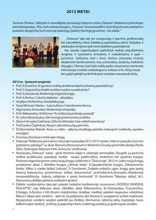 2012 METAI 
Zenonas Streikus , Valstybės ir savivaldybių tarnautojų mokymo centro „Dainava“ direktorius psichologas 
psichoterapeutas:„Tikiu, kad susibūrę draugėn į „Šviesuvą“ nesavanaudiški ir išmintingi žmonės padrąsins ir 
paskatins daugelį kitų kurti Lietuvoje spalvingą, žydintį ir laimingą gyvenimą – čia, dabar.“ 
„Šviesuva” taip pat yra suaugusiųjų ir jaunimo profesionalių 
bei saviveiklinių meno kolektyvų pasirodymų arena. Paskaitas ir 
edukacijos renginius lydi meno kolektyvų pasirodymai. 
Kas savaitę organizuojami pažintiniai mokslo populiarinimo 
renginiai. Ir vyresniems žmonėms, ir moksleiviams, ir ypač – 
jaunimui. Siekiama, kad į šiuos darbus įsitrauktų mokslo 
akademinė bendruomenė, visų universitetų studentų mokslinės 
draugijos. Tikimasi, kad tokia veikla padės visuomenei orientuotis 
informacijos (mokslo sveikatingumo, kultūros ir kt. sričių) sraute 
bei ugdyti gebėjimą skirti tikrąsias vertybes nuo pseudo žinių. 
2012 m. žymesni renginiai: 
 Prof. A.Dumčius: Ar gamtos mokslų atradimai stiprina dvasinę pasaulėžiūrą? 
 Prof. G. Kuprevičius Kodėl nereikia muzkos suvokti protu? 
 Prof. A.Antuševas: Modernioji angiochirurgija. 
 Prof. A.Norkus: Cukrinis diabetas – aktualijos. 
 Virgilijus Skirkevičius: Vaistažolių joga. 
 Stasė Mickutė: Eiketas – kaip kultūros ir bendravimo forma. 
 Algimantas Astrauskas: Modernioji ortopedija. 
 Prof. Aleksandras Kriščiūnas: “Ar civilizacija pražudys pasaulį? 
 Dr. Julius Neverauskas: Dėmesingo įsisiamonimo praktika. 
 Diana ir Arvydas Gaičiūnai: „DiArchy Metodas: kaip valdyti savo kūną? 
 Prof.Saulius Čaplinksas: Naujos užkrečiamų ligų grėsmės. 
 Dr.Daumantas Matulis: Kova su vėžiu – aktyvių medžiagų paieška matuojant molekulių sąveikos 
energijas“. 
 Forumas „Visa tiesa ir mitai apie miegą. 
 Diskusija “Didžiosios permainos Lietuvoje ir pasaulyje 2013-2015 metais: mitas ar pasaulio, kurį mes 
pažįstame, pabaiga?” su akad. Ramučiu Bansevičiumi ir Merkinės (Česukų) piramidės įkūrėju Povilu 
Žėku. Diskusijoje dalyvavo ir kiti „Šviesuvos“ profesoriai. 
 Asociacijos „Šviesuva" nariai - gerai žinomos šalyje ir užsienyje asmenybės. Daugelis jų pastoviai 
skelbia publikacijas spaudoje, leidžia naujas publicistikos, mokslines bei grožines knygas. 
Pastoviai organizuojamos narių naujų knygų sutiktuvės ir "Šviesuvoje". 2012 m. įvyko naujų knygų 
pristatymai: akad. J. Brėdikio knygos „Likimas leido“, A.Davydavičienės knygos „Tūkstanmečio 
žiedas. Vilties ir meilės laiškai Lietuvai“, P. Dumšienės „Dulkėto erškėčio ugny: knyga apie poetą 
Antaną Kalanavičių: prisiminimai, laiškai, dokumentai“, prof.habil.dr.A.Skurvydo „Modernioji 
neuroreabilitacija. Judesių valdymas ir proto treniruotė“, D. Kunčienės “Slėpinys sėkloj“, dr.J. 
Skonsmano „Baltijos gintaras sveikatai ir grožiui“. 
 Didelio susidomėjimo taip pat sulaukė mokslinė konferencija visuomenei „DIDŽIOJI VANDENS 
PASLAPTIS”. Joje dalyvavo akad. J.Brėdikis, akad. R.Bansevičius, dr.J.Dainauskas, T.Laucevičius, 
E.Staigys, A.Žarskus ir kiti žinomi mokslininkai, išradėjai, medikai. pateikė naujausius mokslinius 
faktus ir idėjas apie vandenį – apie tai, ką pažįstame, bet žinome (ir saugojame) turbūt mažiausiai. 
Nepaprastas vandens savybes pabrėžė jau Antikos, Renesanso, vėlesnių laikų mąstytojai. buvo 
kalbama apie vandenį - jo kilmę, jo paprastą ir kartu sudėtingą sandarą, jo gydomąsias savybes. 
7 
 