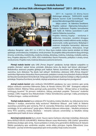 Šviesuvos mokslo kavinė 
„Būk atviras! Būk sėkmingas! Būk matomas!“ 2011 -2012 m.m. 
2011 m. rugsėjo 22 dieną buvo 
iškilmingai atidaryta ŠVIESUVOS mobili 
Mokslo kavinė (Café Scienti1que) "Būk 
atviras! Būk sėkmingas! Būk matomas!” 
Idėjos autorė - dr. Valentina Šereikienė. 
Projekto vadovai - Algimantas Astrauskas ir 
Jolanta Gulbinienė. Projekto konsultantai: 
prof. habil. dr. Palmira Jucevičienė ir prof. 
habil.dr. Robertas Jucevičius. 
Projekto interesų kryptys – verslumas ir 
veiklumas, inovacijos, socialinė žmogaus 
atsakomybė, mokslo reikšmė versle, studijos, 
savanorystė, sveika gyvensena. Mokytojai ir 
mokiniai (mokyklos komandos) dalyvavo 
projekto renginiuose, diskusijose, rengė 
referatus. Renginiai vyko 2011 m. ir 2012 m. Visus šiuos mokslo metus kavinė atsidarė vis kitoje 
aplinkoje: universitetuose, mokyklose, verslo įmonėse. Šio projekto dėka pritraukėme daug skirtingų 
žmonių: verslininkų, mokslininkų, studentų švietėjų, dėstytojų, mokinių, mokytojų, mokyklų vadovų, 
tėvų. Projekte dalyvavo KTU, LKKA, VDU mokslininkai, Kauno Pramonės, prekybos ir amatų rūmai, 
verslo įmonės. Projekto metu mokiniai diskutavo įvairiomis temomis. 
Pirmoji mokslo kavinė vyko UAB „Pirmas žingsnis“ patalpose, kurioje dalyviai susipažino su 
projekto „formatu“, aptarė temas, prisistatė, diskutavo tema „Ką daryti, kad būtum sėkmingas?“. 
Mokslininkus atstovavo projekto globėjai prof. habil.dr. Palmira Jucevičienė. prof. habil.dr. Robertas 
Jucevičius, kuris diskutavo “Ką daryti, kad sektųsi?. Verslininkus atstovavo UAB „Pirmas žingsnis“ 
savininkas Algimantas Astrauskas; Kauno pramonės, prekybos ir amatų rūmų Kancleris Andrius Verbyla 
bei Narystės koordinatorė Orinta Bertulė. Intriguojančiai prisistatė studentai švietėjai su Vilija Gaveikaite 
priešakyje. Perpetua Dumšienė, žurnalistė, rašytoja samprotavo, ar dvasingumas yra atgyvena? 
Antroji mokslo kavinė vyko viešbučio DAUGIRDAS patalpose, kur savo mintimis apie verslą 
dalijosi viešbučio savininkas Vidimantas Žekas. dr. Renata Urbonė, KTU SMF Strateginio valdymo 
katedros lektorė. Mokinys Rokas parengė puikų pranešimą “Verslas - Olimpo kalnas ar kūrybingų 
mirtingųjų buveinė”. Tai pirmasis moksleivis, išdrįsęs pasisakyti projekte. “Šviesuvos” studentai 
švietėjai, LSMU magistrai Ieva Matulevičiūtė ir Rokas Šemeškevičius parengė 2 dalių prisistatymą: 
“Sveikas žmogus – sveikas verslininkas”. 
Trečioji mokslo kavinė buvo atidaryta KTU Socialinių mokslų fakultete, kur diskutavome tema 
“Mokslas ir studijos, atveriančios kelią verslumui”. Moksleiviai išklausė prof. habil. dr. Roberto 
Jucevičiaus pranešimą apie verslumą. Prof. dr. Leonardas Rinkevičius skaitė paskaitą “Verslumas ir 
sociologija. Ar tai suderinama?”, grojo gitara. Mokiniai dalyvavo ekskursijoje – fakulteto pristatyme 
tema “KTU socialinių mokslų fakultetas – menantis Lietuvos universitetą”, su fakulteto istorija 
supažindino prof. habil. dr. Irena Leliūgienė. 
Ketvirtoji mokslo kavinė duris atvėrė Kauno rajono Garliavos vidurinėje mokykloje, diskutuota 
tema VERSLO IDĖJOS (GALIMYBĖS). Mokiniai išklausė Juozo Martinaičio, UAB „Garlita“ generalinio 
direktoriaus įžvalgas apie verslą, Kauno prekybos ir amatų rūmų generalinio direktoriaus dr. Vytauto 
Šileikio pasisakymą apie verslininko savybes, verslo etikos principus. Ingrida Žitkevičienė, Linas 
Pečiulaitis – jaunieji verslininkai papasakojo apie verslo pradžią ir kaip svarbu nesustoti. 
8 
 