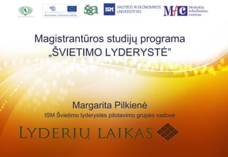 Magistrantūros studijų programa
  „ŠVIETIMO LYDERYSTĖ”




            Margarita Pilkienė
  ISM Švietimo lyderystės pilotavimo grupės vadovė




                                                     1
 