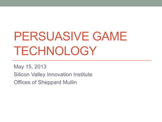 PERSUASIVE GAME
TECHNOLOGY
May 15, 2013
Silicon Valley Innovation Institute
Offices of Sheppard Mullin
 