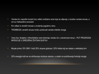 • Venska krv napušta mozak kroz velike moždane vene koje se ulijevaju u duralne venske sinuse, a
oni su međusobno povezani
• Krv odlazi iz venskih sinusa u unutarnju jugularnu venu.
• TROMBOZA venskih sinusa može uzrokovati venske infarkte mozga
• Vene lica, facijalna i infraorbitalna vena dreniraju vensku krv u kavernozni sinus – PUT PRIJENOSA
INFEKCIJE U SREDIŠNJI ŽIVČANI SUSTAV
• Mozak prima 15% SMV i troši 25% ukupne glukoze i 20% kisika koji se nalaze u arterijskoj krvi
• 20% energije troši se na održavanje strukture stanice, a ostalo na podržavanje funkcije mozga
 