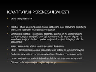 KVANTITATIVNI POREMEĆAJI SVIJESTI
• Stanja smanjene budnosti
• Zastrtost – stanje usporenih psihičkih funkcija kad bolesnik sporo odgovara na jednostavna
pitanja, a na složenija ne može dati ispravan odgovor
• Somnolencija (letargija) - neprimjerena pospanost. Bolesnik, čim nie izložen vanjskim
podražajima, zapada u sanje slično snu (grč. somnos= san). Sa naporom odgovara na
jednostavna pitanja, a zatim brzo zapada u stanje odsutne svijesti. Letargija je teži bolik
somnolencije
• Sopor – zastrta svijest u kojem bolesnik daje dojam dubokog sna
• Stupor – vlo teško i sporo odgovara na podražaje, a da pri tome ne daje dojam nesvijesti
• Pretkoma – samo jakim podražajem se na trenutak može privesti polusvjesnom stanju
• Koma – stanje potpune nesvijesti, bolesnik se nikakvim podražajima ne može probuditi
• Sinkopa - kratkotrajna nesvijest zbog hipoksije mozga
 