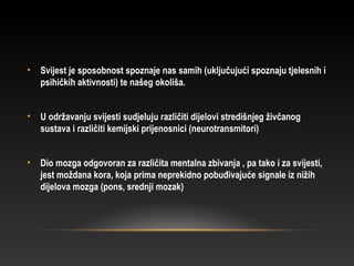 • Svijest je sposobnost spoznaje nas samih (uključujući spoznaju tjelesnih i
psihičkih aktivnosti) te našeg okoliša.
• U održavanju svijesti sudjeluju različiti dijelovi stredišnjeg živčanog
sustava i različiti kemijski prijenosnici (neurotransmitori)
• Dio mozga odgovoran za različita mentalna zbivanja , pa tako i za svijesti,
jest moždana kora, koja prima neprekidno pobuđivajuće signale iz nižih
dijelova mozga (pons, srednji mozak)
 
