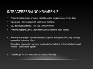 INTRACEREBRALNO KRVARENJE
• Primarno intracerebralno krvarenje najčešće nastaje zbog povišenog krvnog tlaka
• Hipertenzija = glavni uzrok smrti u razvijenim zemljama
• SZO definicija hipertenzije – tlak veći od 140/90 mmHg
• Primarna (nepoznat uzrok) & sekundarna (posljedica neke druge bolesti)
• Primarna hipertenzija - zove se i esencijanla, liječi se antihipertenzivima, koji smanjuju
opasnost od moždanog udara
• Sekundarna hipertenzija – uzroci su kronična bubrežna bolest, endokrine bolesti, bolesti
štitnjače i nadbubrežne žlijezde
• Komplikacije: ubrzana ateroskleroza, moždano krvarenje
 