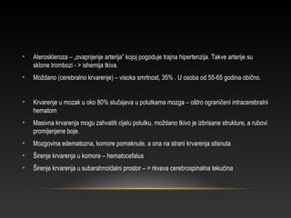 • Ateroskleroza – „ovapnjenje arterija” kojoj pogoduje trajna hipertenzija. Takve arterije su
sklone trombozi - > ishemija tkiva.
• Moždano (cerebralno krvarenje) – visoka smrtnost, 35% . U osoba od 55-65 godina obično.
• Krvarenje u mozak u oko 80% slučajeva u polutkama mozga – oštro ograničeni intracerebralni
hematom
• Masivna krvarenja mogu zahvatiti cijelu polutku, moždano tkivo je izbrisane strukture, a rubovi
promijenjene boje.
• Mozgovina edematozna, komore pomaknute, a ona na strani krvarenja stisnuta
• Širenje krvarenja u komore – hematocefalus
• Širenje krvarenja u subarahnoidalni prostor – > rkvava cerebrospinalna tekućina
 